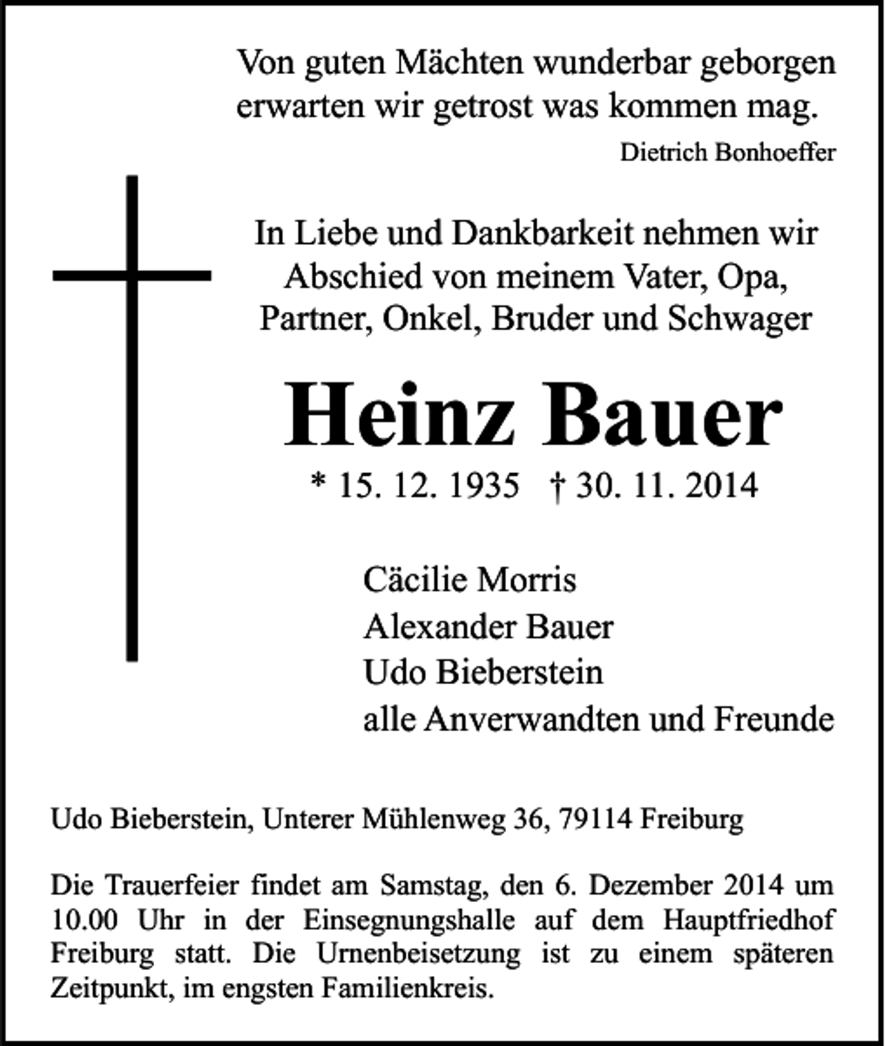 <p>Von guten Mächten wunderbar geborgen<br />erwarten wir getrost was kommen mag.<br />Dietrich Bonhoeffer</p><p>In Liebe und Dankbarkeit nehmen wir<br />Abschied von meinem Vater, Opa,<br />Partner, Onkel, Bruder und Schwager</p><p>Heinz Bauer<br />* 15. 12. 1935 † 30. 11. 2014</p><p>Cäcilie Morris<br />Alexander Bauer<br />Udo Bieberstein<br />alle Anverwandten und Freunde<br />Udo Bieberstein, Unterer Mühlenweg 36, 79114 Freiburg<br />Die Trauerfeier findet am Samstag, den 6. Dezember 2014 um<br />10.00 Uhr in der Einsegnungshalle auf dem Hauptfriedhof<br />Freiburg statt. Die Urnenbeisetzung ist zu einem späteren<br />Zeitpunkt, im engsten Familienkreis.</p>