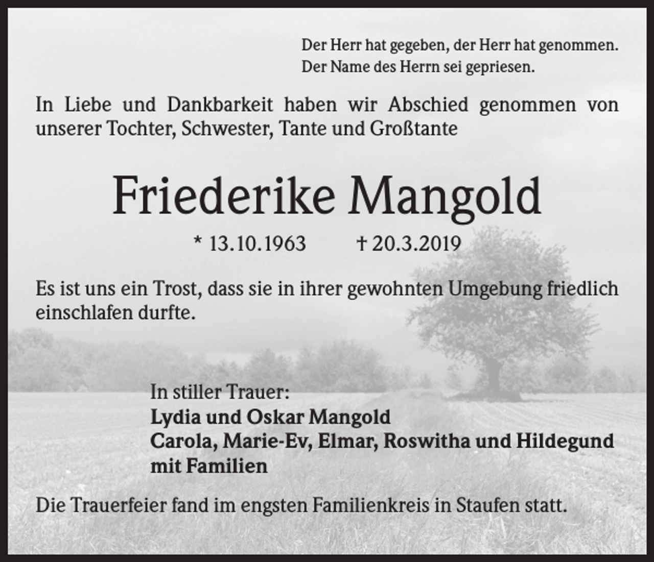 <p>Der Herr hat gegeben, der Herr hat genommen.<br />Der Name des Herrn sei gepriesen.</p><p>In Liebe und Dankbarkeit haben wir Abschied genommen von<br />unserer Tochter, Schwester, Tante und Großtante</p><p>Friederike Mangold<br />* 13.10.1963</p><p>† 20.3.2019</p><p>Es ist uns ein Trost, dass sie in ihrer gewohnten Umgebung friedlich<br />einschlafen durfte.</p><p>In stiller Trauer:<br />Lydia und Oskar Mangold<br />Carola, Marie-Ev, Elmar, Roswitha und Hildegund<br />mit Familien<br />Die Trauerfeier fand im engsten Familienkreis in Staufen statt.</p>