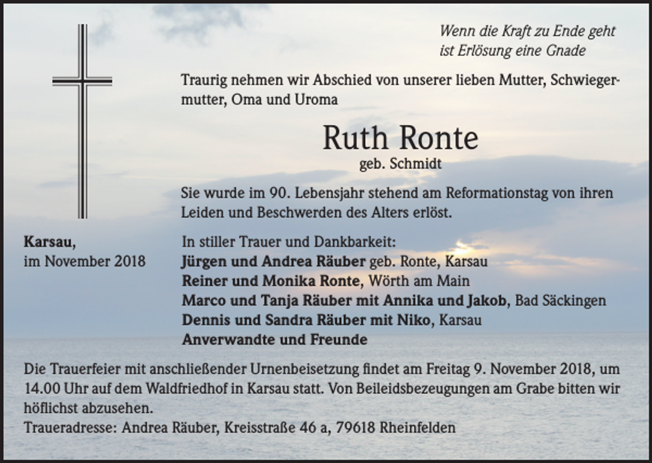 <p>Wenn die Kraft zu Ende geht<br />ist Erlösung eine Gnade<br />Traurig nehmen wir Abschied von unserer lieben Mutter, Schwiegermutter, Oma und Uroma</p><p>Ruth Ronte<br />geb. Schmidt</p><p>Sie wurde im 90. Lebensjahr stehend am Reformationstag von ihren<br />Leiden und Beschwerden des Alters erlöst.<br />Karsau,<br />im November 2018</p><p>In stiller Trauer und Dankbarkeit:<br />Jürgen und Andrea Räuber geb. Ronte, Karsau<br />Reiner und Monika Ronte, Wörth am Main<br />Marco und Tanja Räuber mit Annika und Jakob, Bad Säckingen<br />Dennis und Sandra Räuber mit Niko, Karsau<br />Anverwandte und Freunde</p><p>Die Trauerfeier mit anschließender Urnenbeisetzung findet am Freitag 9. November 2018, um<br />14.00 Uhr auf dem Waldfriedhof in Karsau statt. Von Beileidsbezeugungen am Grabe bitten wir<br />höflichst abzusehen.<br />Traueradresse: Andrea Räuber, Kreisstraße 46 a, 79618 Rheinfelden</p>
