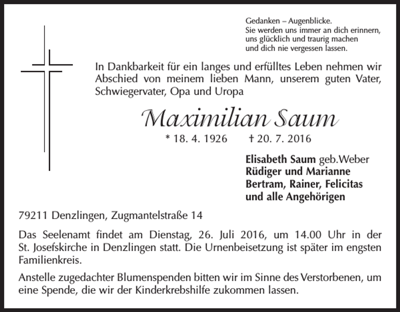 <p>Gedanken – Augenblicke.<br />Sie werden uns immer an dich erinnern,<br />uns glücklich und traurig machen<br />und dich nie vergessen lassen.</p><p>In Dankbarkeit für ein langes und erfülltes Leben nehmen wir<br />Abschied von meinem lieben Mann, unserem guten Vater,<br />Schwiegervater, Opa und Uropa</p><p>Maximilian Saum<br />* 18. 4. 1926 † 20. 7. 2016</p><p>Elisabeth Saum geb.Weber<br />Rüdiger und Marianne<br />Bertram, Rainer, Felicitas<br />und alle Angehörigen</p><p>79211 Denzlingen, Zugmantelstraße 14<br />Das Seelenamt findet am Dienstag, 26. Juli 2016, um 14.00 Uhr in der<br />St. Josefs­kirche in Denzlingen statt. Die Urnenbeisetzung ist später im engsten<br />Familienkreis.<br />Anstelle zugedachter Blumenspenden bitten wir im Sinne des Verstorbenen, um<br />eine Spende, die wir der Kinderkrebshilfe zukommen lassen.</p>