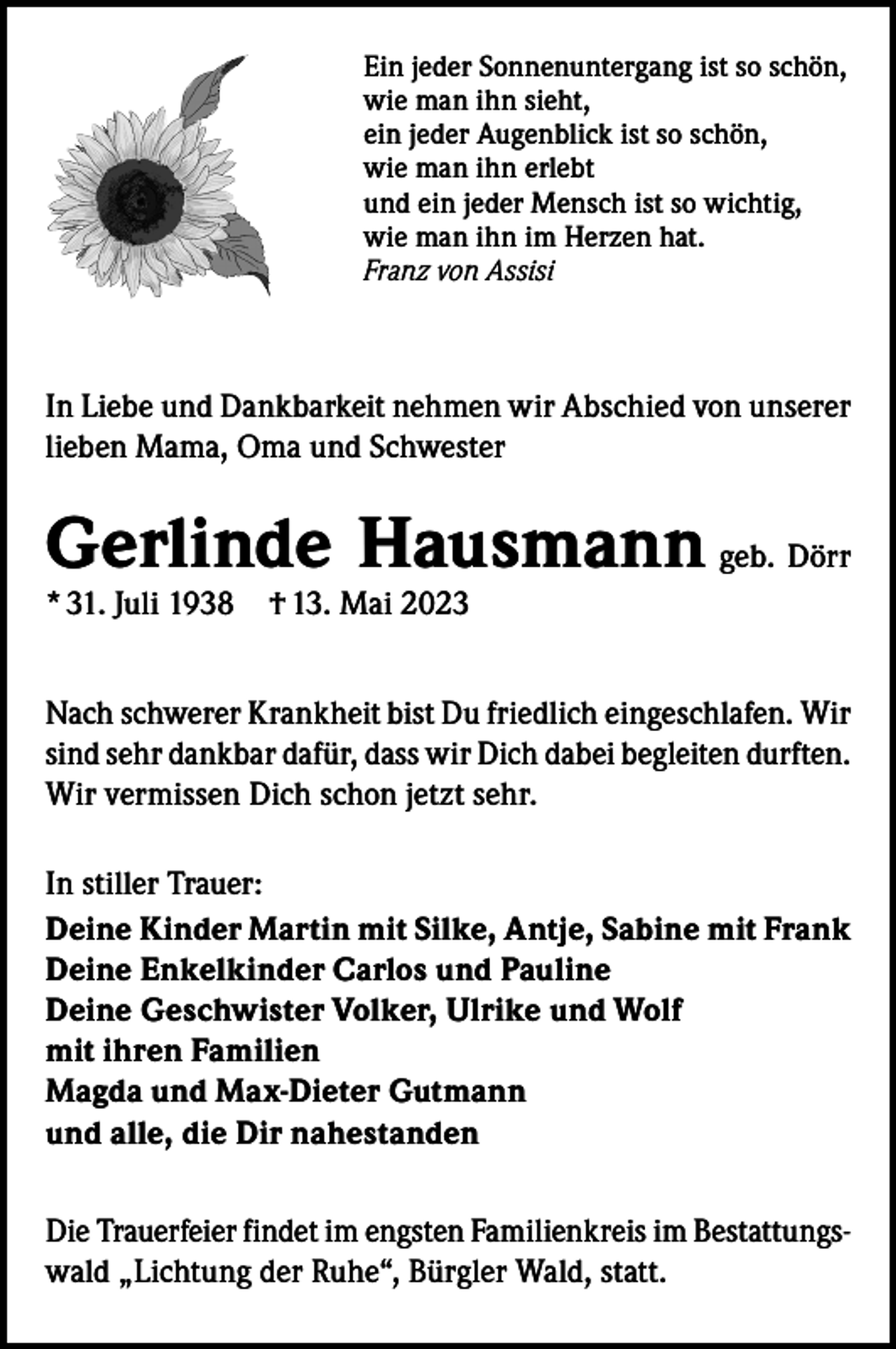 <p>Ein jeder Sonnenuntergang ist so schön,<br />wie man ihn sieht,<br />ein jeder Augenblick ist so schön,<br />wie man ihn erlebt<br />und ein jeder Mensch ist so wichtig,<br />wie man ihn im Herzen hat.<br />Franz von Assisi</p><p>In Liebe und Dankbarkeit nehmen wir Abschied von unserer<br />lieben Mama, Oma und Schwester</p><p>Gerlinde Hausmann geb. Dörr<br />* 31. Juli 1938­ † 13. Mai 2023</p><p>Nach schwerer Krankheit bist Du friedlich eingeschlafen. Wir<br />sind sehr dankbar dafür, dass wir Dich dabei begleiten durften.<br />Wir vermissen Dich schon jetzt sehr.<br />In stiller Trauer:<br />Deine Kinder Martin mit Silke, Antje, Sabine mit Frank<br />Deine Enkelkinder Carlos und Pauline<br />Deine Geschwister Volker, Ulrike und Wolf<br />mit ihren Familien<br />Magda und Max-Dieter Gutmann<br />und alle, die Dir nahestanden<br />Die Trauerfeier findet im engsten Familienkreis im Bestattungswald „Lichtung der Ruhe“, Bürgler Wald, statt.</p>