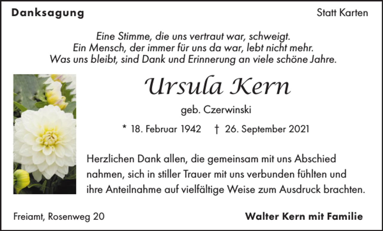 <p>Danksagung</p><p>Statt Karten</p><p>Eine Stimme, die uns vertraut war, schweigt.<br />Ein Mensch, der immer für uns da war, lebt nicht mehr.<br />Was uns bleibt, sind Dank und Erinnerung an viele schöne Jahre.</p><p>Ursula Kern<br />geb. Czerwinski<br />* 18. Februar 1942</p><p>† 26. September 2021</p><p>Herzlichen Dank allen, die gemeinsam mit uns Abschied<br />nahmen, sich in stiller Trauer mit uns verbunden fühlten und<br />ihre Anteilnahme auf vielfältige Weise zum Ausdruck brachten.<br />Freiamt, Rosenweg 20</p><p>Walter Kern mit Familie</p>