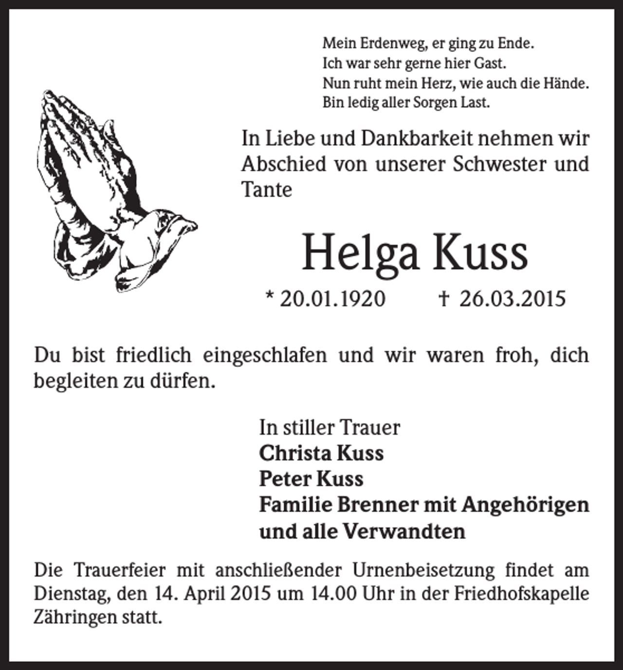 <p>Mein Erdenweg, er ging zu Ende.<br />Ich war sehr gerne hier Gast.<br />Nun ruht mein Herz, wie auch die Hände.<br />Bin ledig aller Sorgen Last.</p><p>In Liebe und Dankbarkeit nehmen wir<br />Abschied von unserer Schwester und<br />Tante</p><p>Helga Kuss<br />* 20.01.1920</p><p>† 26.03.2015</p><p>Du bist friedlich eingeschlafen und wir waren froh, dich<br />begleiten zu dürfen.<br />In stiller Trauer<br />Christa Kuss<br />Peter Kuss<br />Familie Brenner mit Angehörigen<br />und alle Verwandten<br />Die Trauerfeier mit anschließender Urnenbeisetzung findet am<br />Dienstag, den 14. April 2015 um 14.00 Uhr in der Friedhofskapelle<br />Zähringen statt.</p>