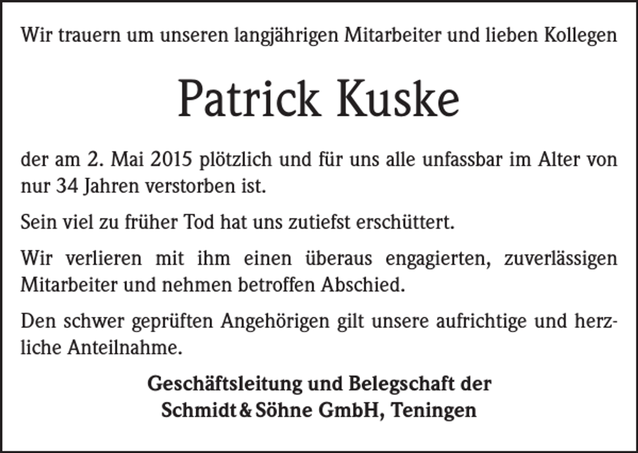 <p>Wir trauern um unseren langjährigen Mitarbeiter und lieben Kollegen</p><p>Patrick Kuske<br />der am 2. Mai 2015 plötzlich und für uns alle unfassbar im Alter von<br />nur 34 Jahren verstorben ist.<br />Sein viel zu früher Tod hat uns zutiefst erschüttert.<br />Wir verlieren mit ihm einen überaus engagierten, zuverlässigen<br />­Mitarbeiter und nehmen betroffen Abschied.<br />Den schwer geprüften Angehörigen gilt unsere aufrichtige und herzliche Anteilnahme.<br />Geschäftsleitung und Belegschaft der<br />Schmidt &amp; Söhne GmbH, Teningen</p>
