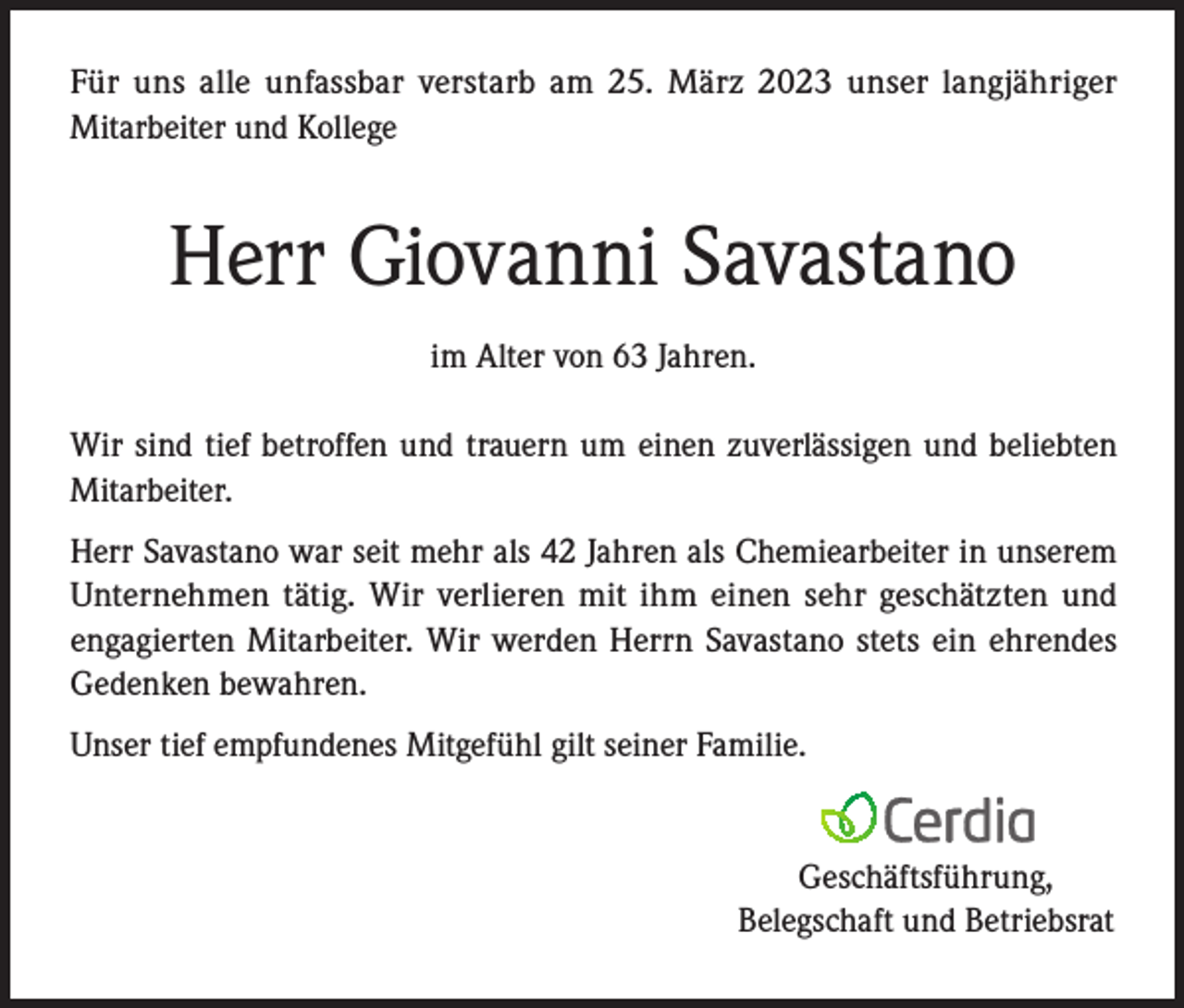 <p>Für uns alle unfassbar verstarb am 25. März 2023 unser langjähriger<br />Mitarbeiter und Kollege</p><p>Herr Giovanni Savastano<br />im Alter von 63 Jahren.<br />Wir sind tief betroffen und trauern um einen zuverlässigen und beliebten<br />Mitarbeiter.<br />Herr Savastano war seit mehr als 42 Jahren als Chemiearbeiter in unserem<br />Unternehmen tätig. Wir verlieren mit ihm einen sehr geschätzten und<br />engagierten Mitarbeiter. Wir werden Herrn Savastano stets ein ehrendes<br />Gedenken bewahren.<br />Unser tief empfundenes Mitgefühl gilt seiner Familie.</p><p>Geschäftsführung,</p><p>Belegschaft und Betriebsrat</p>