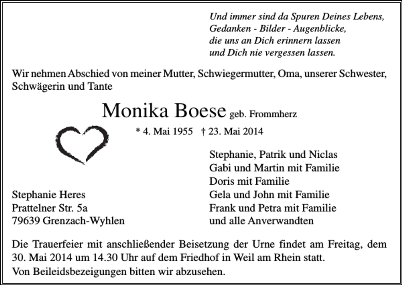 <p>Und immer sind da Spuren Deines Lebens,<br />Gedanken - Bilder - Augenblicke,<br />die uns an Dich erinnern lassen<br />und Dich nie vergessen lassen.</p><p>Wir nehmen Abschied von meiner Mutter, Schwiegermutter, Oma, unserer Schwester,<br />Schwägerin und Tante</p><p>Monika Boese geb. Frommherz<br />* 4. Mai 1955 † 23. Mai 2014</p><p>Stephanie Heres<br />Prattelner Str. 5a<br />79639 Grenzach-Wyhlen</p><p>Stephanie, Patrik und Niclas<br />Gabi und Martin mit Familie<br />Doris mit Familie<br />Gela und John mit Familie<br />Frank und Petra mit Familie<br />und alle Anverwandten</p><p>Die Trauerfeier mit anschließender Beisetzung der Urne findet am Freitag, dem<br />30. Mai 2014 um 14.30 Uhr auf dem Friedhof in Weil am Rhein statt.<br />Von Beileidsbezeigungen bitten wir abzusehen.</p>