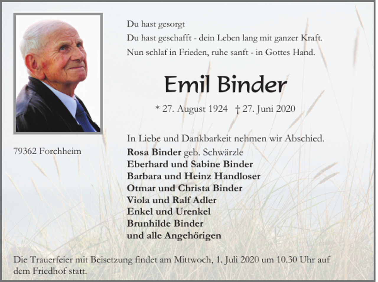 <p>Du hast gesorgt<br />Du hast geschafft - dein Leben lang mit ganzer Kraft.<br />Nun schlaf in Frieden, ruhe sanft - in Gottes Hand.</p><p>Emil Binder<br />* 27. August 1924 † 27. Juni 2020</p><p>79362 Forchheim</p><p>In Liebe und Dankbarkeit nehmen wir Abschied.<br />Rosa Binder geb. Schwärzle<br />Eberhard und Sabine Binder<br />Barbara und Heinz Handloser<br />Otmar und Christa Binder<br />Viola und Ralf Adler<br />Enkel und Urenkel<br />Brunhilde Binder<br />und alle Angehörigen</p><p>Die Trauerfeier mit Beisetzung findet am Mittwoch, 1. Juli 2020 um 10.30 Uhr auf<br />dem Friedhof statt.</p>