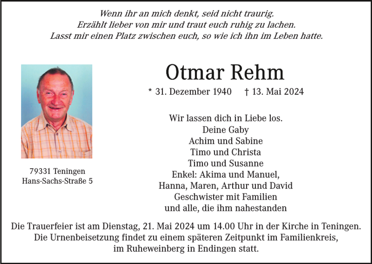 <p>Wenn ihr an mich denkt, seid nicht traurig.<br />Erzählt lieber von mir und traut euch ruhig zu lachen.<br />Lasst mir einen Platz zwischen euch, so wie ich ihn im Leben hatte.</p><p>* 31. Dezember 1940</p><p>79331 Teningen<br />Hans-Sachs-Straße 5</p><p>† 13. Mai 2024</p><p>Wir lassen dich in Liebe los.<br />Deine Gaby<br />Achim und Sabine<br />Timo und Christa<br />Timo und Susanne<br />Enkel: Akima und Manuel,<br />Hanna, Maren, Arthur und David<br />Geschwister mit Familien<br />und alle, die ihm nahestanden</p><p>Die Trauerfeier ist am Dienstag, 21. Mai 2024 um 14.00 Uhr in der Kirche in Teningen.<br />Die Urnenbeisetzung findet zu einem späteren Zeitpunkt im Familienkreis,<br />im Ruheweinberg in Endingen statt.</p>