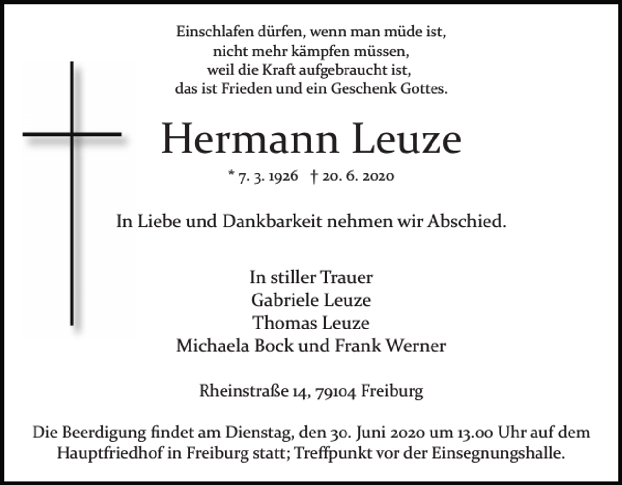 <p>Einschlafen dürfen, wenn man müde ist,<br />nicht mehr kämpfen müssen,<br />weil die Kraft aufgebraucht ist,<br />das ist Frieden und ein Geschenk Gottes.</p><p>Hermann Leuze<br />* 7. 3. 1926 † 20. 6. 2020</p><p>In Liebe und Dankbarkeit nehmen wir Abschied.<br />In stiller Trauer<br />Gabriele Leuze<br />Thomas Leuze<br />Michaela Bock und Frank Werner<br />Rheinstraße 14, 79104 Freiburg<br />Die Beerdigung ﬁndet am Dienstag, den 30. Juni 2020 um 13.00 Uhr auf dem<br />Hauptfriedhof in Freiburg statt; Treﬀpunkt vor der Einsegnungshalle.</p>