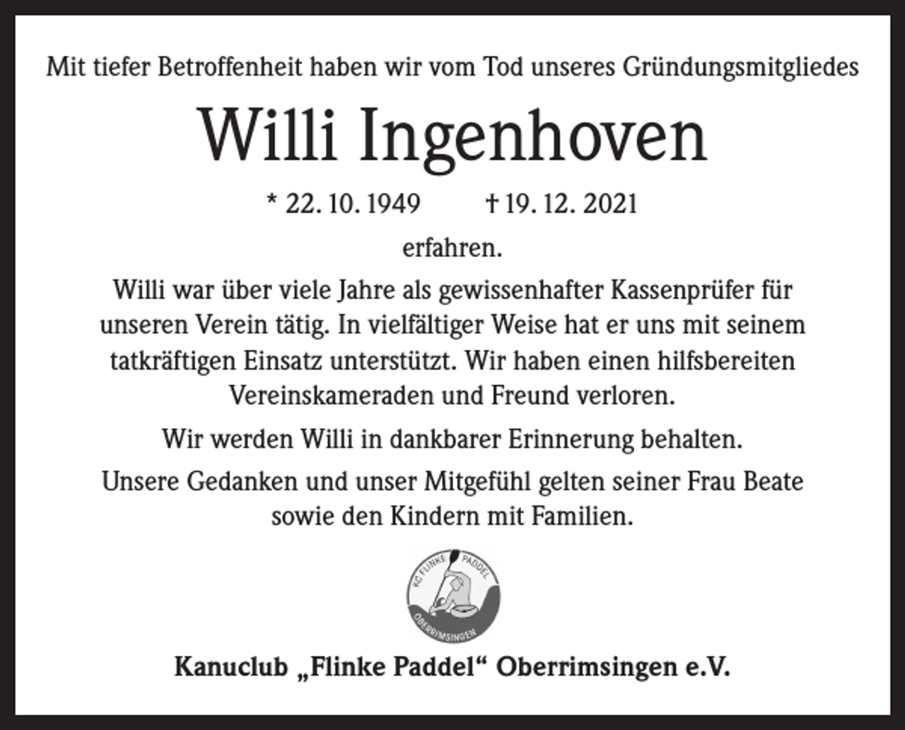 <p>Mit tiefer Betroffenheit haben wir vom Tod unseres Gründungsmitgliedes</p><p>Willi Ingenhoven<br />* 22. 10. 1949<br />† 19. 12. 2021<br />erfahren.<br />Willi war über viele Jahre als gewissenhafter Kassenprüfer für<br />unseren Verein tätig. In vielfältiger Weise hat er uns mit seinem<br />tatkräftigen Einsatz unterstützt. Wir haben einen hilfsbereiten<br />Vereinskameraden und Freund verloren.<br />Wir werden Willi in dankbarer Erinnerung behalten.<br />Unsere Gedanken und unser Mitgefühl gelten seiner Frau Beate<br />sowie den Kindern mit Familien.</p><p>Kanuclub „Flinke Paddel“ Oberrimsingen e.V.</p>