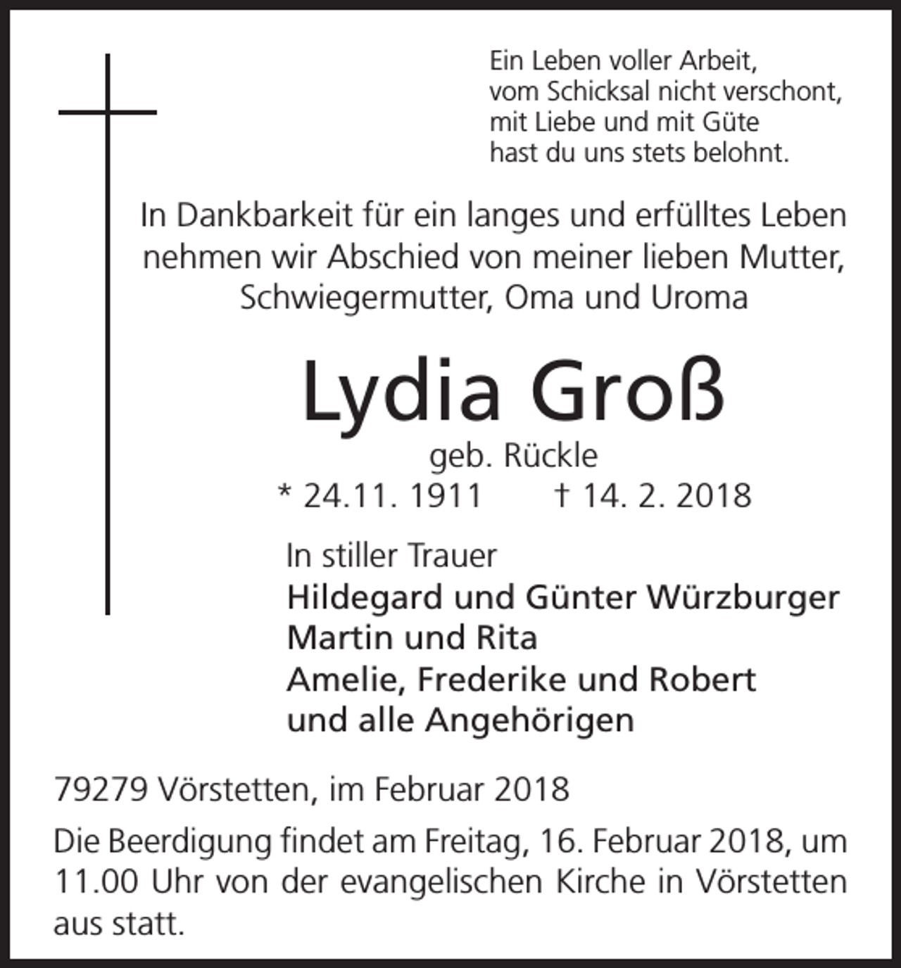 <p>Ein Leben voller Arbeit,<br />vom Schicksal nicht verschont,<br />mit Liebe und mit Güte<br />hast du uns stets belohnt.</p><p>In Dankbarkeit für ein langes und erfülltes Leben<br />nehmen wir Abschied von meiner lieben Mutter,<br />Schwiegermutter, Oma und Uroma</p><p>Lydia Groß</p><p>geb. Rückle<br />* 24.11. 1911 † 14. 2. 2018<br />In stiller Trauer<br />Hildegard und Günter Würzburger<br />Martin und Rita<br />Amelie, Frederike und Robert<br />und alle Angehörigen<br />79279 Vörstetten, im Februar 2018<br />Die Beerdigung findet am Freitag, 16. Februar 2018, um<br />11.00 Uhr von der evangelischen Kirche in Vörstetten<br />aus statt.</p>