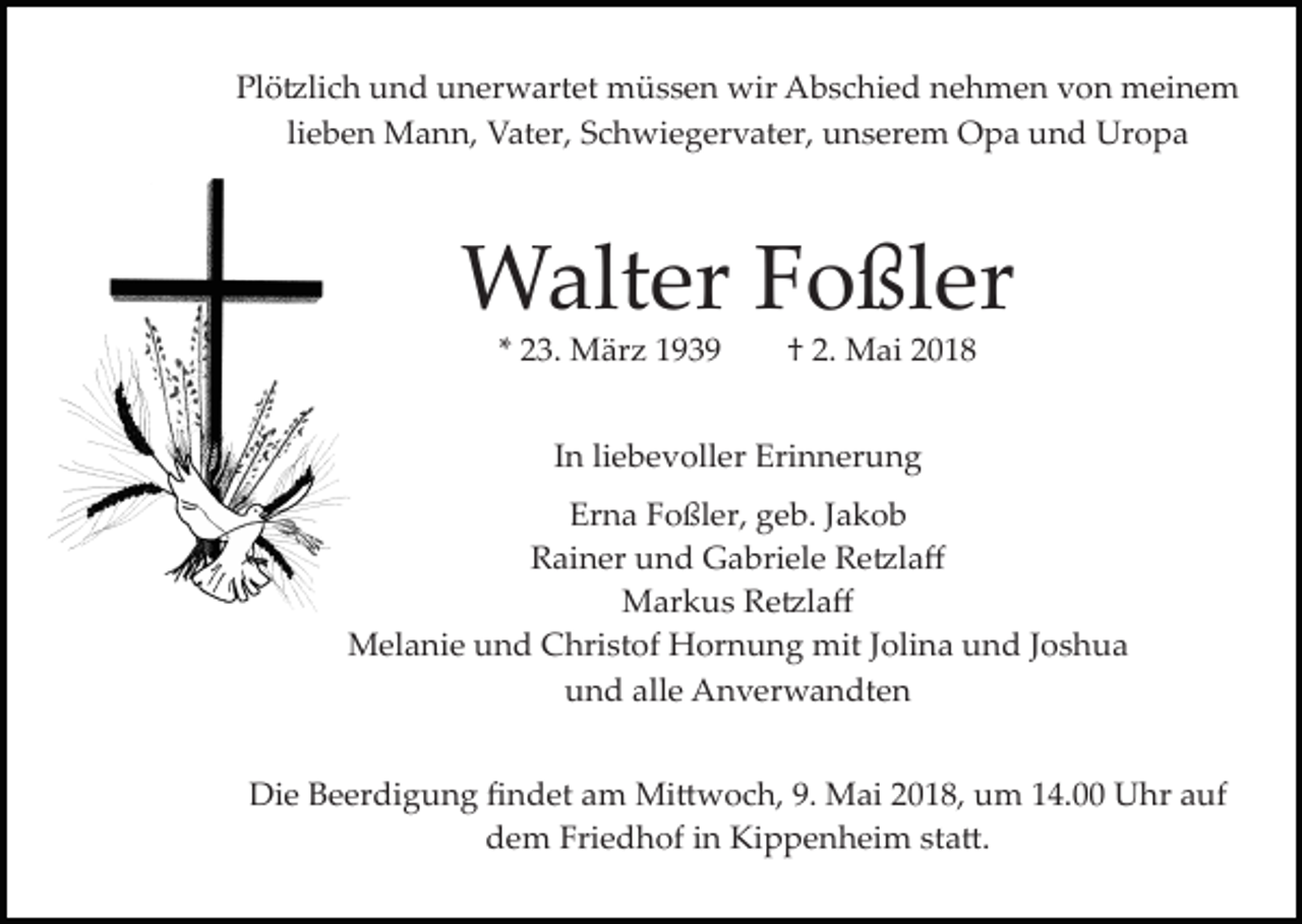 <p>Plö�lich und unerwartet müssen wir Abschied nehmen von meinem<br />lieben Mann, Vater, Schwiegervater, unserem Opa und Uropa</p><p>Walter Foßler<br />* 23. März 1939</p><p>† 2. Mai 2018</p><p>In liebevoller Erinnerung<br />Erna Foßler, geb. Jakob<br />Rainer und Gabriele Re�laﬀ<br />Markus Re�laﬀ<br />Melanie und Christof Hornung mit Jolina und Joshua<br />und alle Anverwandten<br />Die Beerdigung ﬁndet am Mi�woch, 9. Mai 2018, um 14.00 Uhr auf<br />dem Friedhof in Kippenheim sta�.</p>