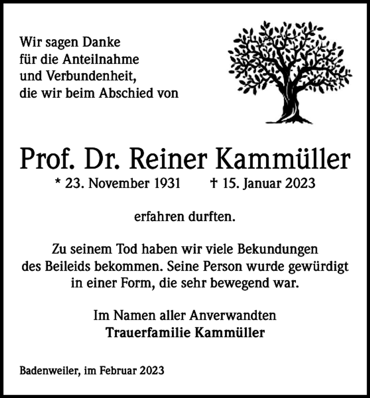 <p>Wir sagen Danke<br />für die Anteilnahme<br />und Verbundenheit,<br />die wir beim Abschied von</p><p>Prof. Dr. Reiner Kammüller<br />* 23. November 1931 † 15. Januar 2023<br />erfahren durften.<br />Zu seinem Tod haben wir viele Bekundungen<br />des Beileids bekommen. Seine Person wurde gewürdigt<br />in einer Form, die sehr bewegend war.<br />Im Namen aller Anverwandten<br />Trauerfamilie Kammüller<br />Badenweiler, im Februar 2023</p>