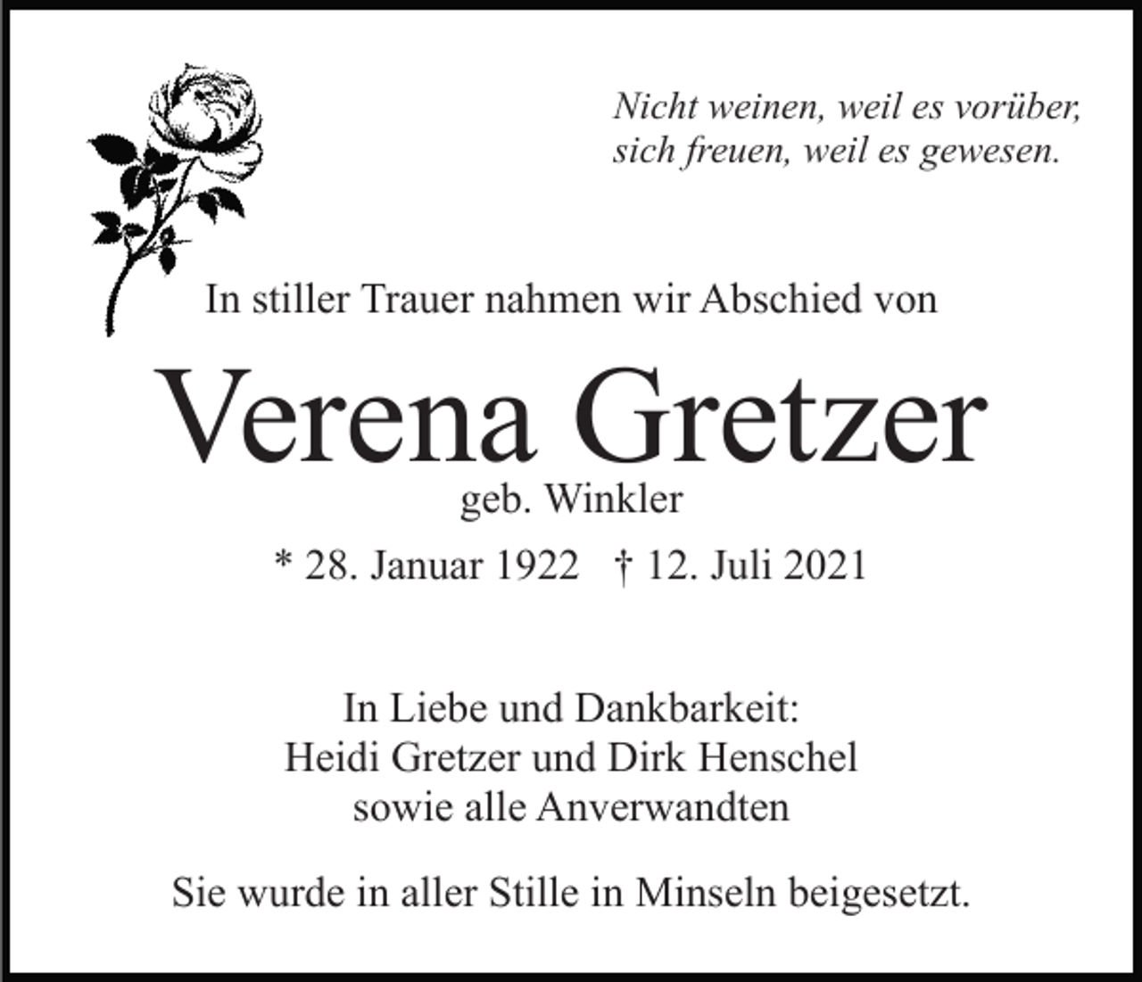 <p>Nicht weinen, weil es vorüber,<br />sich freuen, weil es gewesen.</p><p>In stiller Trauer nahmen wir Abschied von</p><p>Verena Gretzer<br />geb. Winkler</p><p>* 28. Januar 1922 † 12. Juli 2021<br />In Liebe und Dankbarkeit:<br />Heidi Gretzer und Dirk Henschel<br />sowie alle Anverwandten<br />Sie wurde in aller Stille in Minseln beigesetzt.</p>