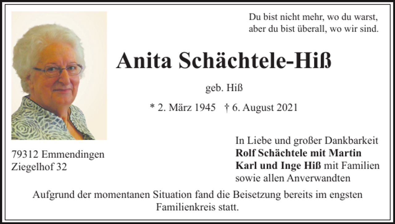 <p>Du bist nicht mehr, wo du warst,<br />aber du bist überall, wo wir sind.</p><p>Anita Schächtele-Hiß<br />geb. Hiß<br />* 2. März 1945 † 6. August 2021</p><p>79312 Emmendingen<br />Ziegelhof 32</p><p>In Liebe und großer Dankbarkeit<br />Rolf Schächtele mit Martin<br />Karl und Inge Hiß mit Familien<br />sowie allen Anverwandten</p><p>Aufgrund der momentanen Situation fand die Beisetzung bereits im engsten<br />Familienkreis statt.</p>