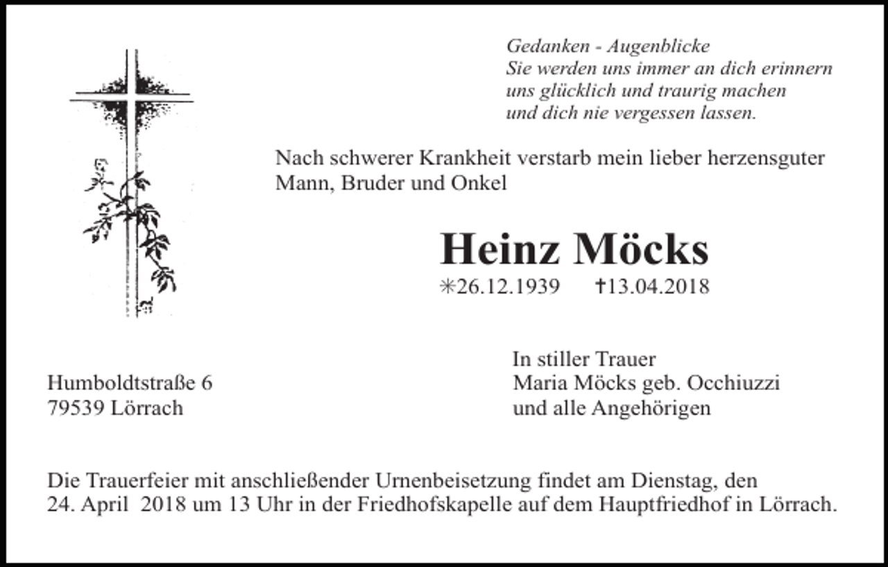 <p>Tod035.eps</p><p>Gedanken - Augenblicke<br />Sie werden uns immer an dich erinnern<br />uns glücklich und traurig machen<br />und dich nie vergessen lassen.</p><p>Nach schwerer Krankheit verstarb mein lieber herzensguter<br />Mann, Bruder und Onkel</p><p>Heinz Möcks<br />✳26.12.1939<br />Tod040.tif</p><p>Humboldtstraße 6<br />79539 Lörrach</p><p>✝13.04.2018</p><p>In stiller Trauer<br />Maria Möcks geb. Occhiuzzi<br />und alle Angehörigen</p><p>Die Trauerfeier mit anschließender Urnenbeisetzung findet am Dienstag, den<br />24. April 2018 um 13 Uhr in der Friedhofskapelle auf dem Hauptfriedhof in Lörrach.</p>
