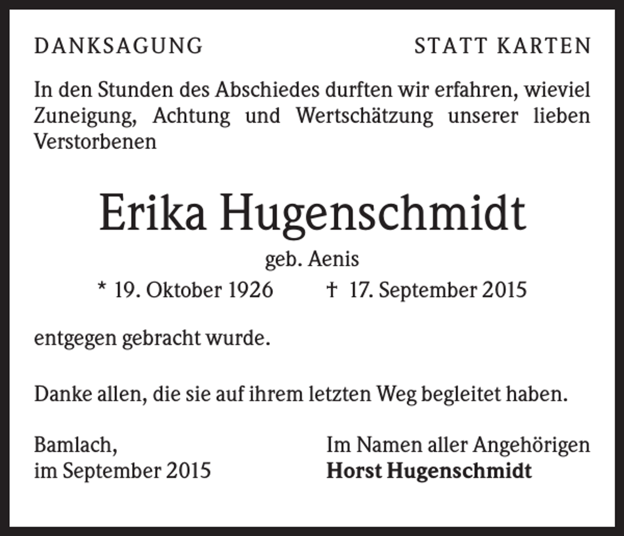 <p>DA NK S A GUNG</p><p>S TA TT K A RTEN</p><p>In den Stunden des Abschiedes durften wir erfahren, wieviel<br />Zuneigung, Achtung und Wertschätzung unserer lieben<br />Verstorbenen</p><p>Erika Hugenschmidt<br />geb. Aenis<br />* 19. Oktober 1926<br />† 17. September 2015<br />entgegen gebracht wurde.<br />Danke allen, die sie auf ihrem letzten Weg begleitet haben.<br />Bamlach,<br />im September 2015</p><p>Im Namen aller Angehörigen<br />Horst Hugenschmidt</p>