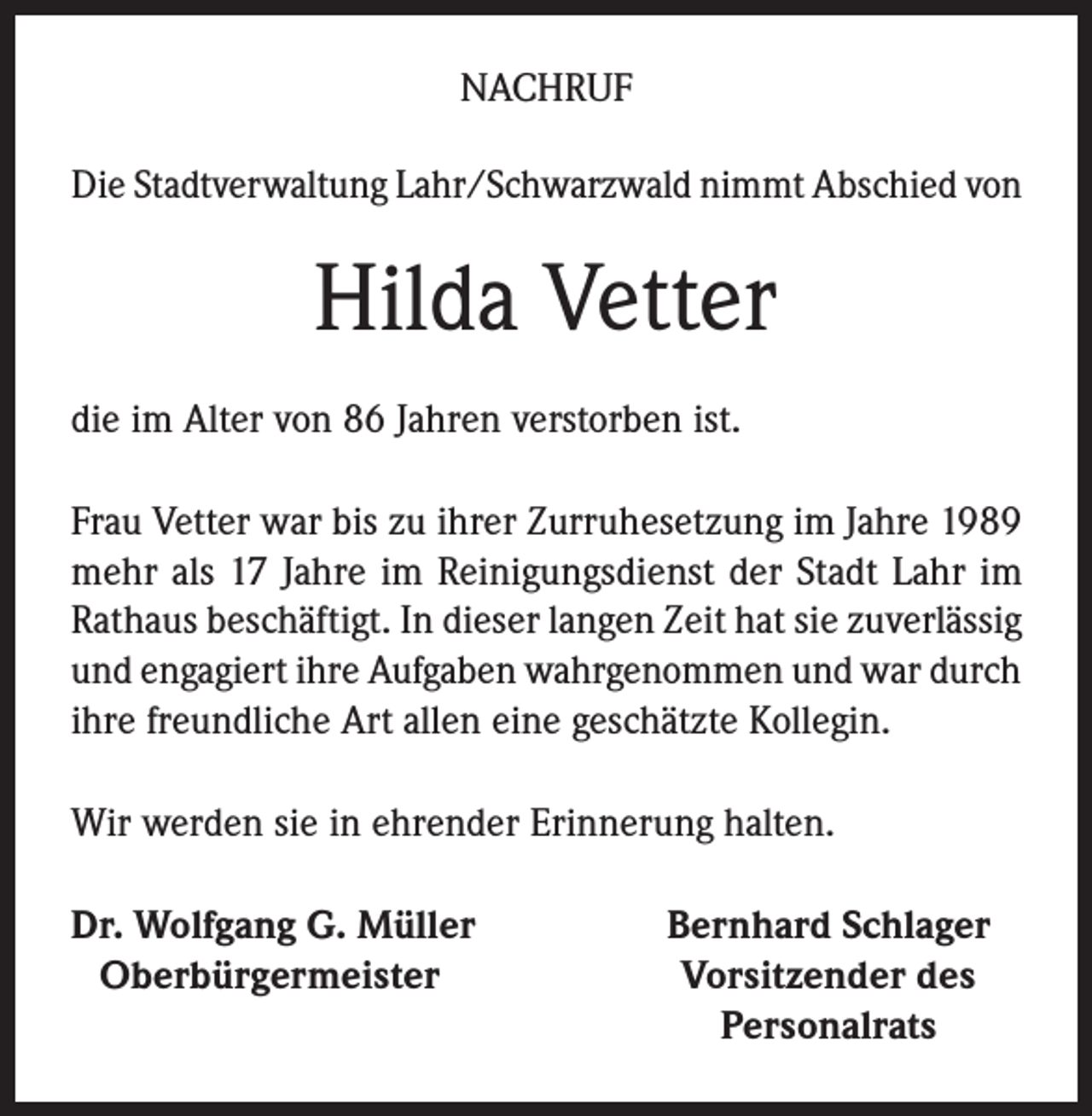<p>NACHRUF<br />Die Stadtverwaltung Lahr/Schwarzwald nimmt Abschied von</p><p>Hilda Vetter<br />die im Alter von 86 Jahren verstorben ist.<br />Frau Vetter war bis zu ihrer Zurruhesetzung im Jahre 1989<br />mehr als 17 Jahre im Reinigungsdienst der Stadt Lahr im<br />Rathaus beschäftigt. In dieser langen Zeit hat sie zuverlässig<br />und engagiert ihre Aufgaben wahrgenommen und war durch<br />ihre freundliche Art allen eine geschätzte Kollegin.<br />Wir werden sie in ehrender Erinnerung halten.<br />r. Wolfgang G. Müller<br />D<br />Oberbürgermeister</p><p>Bernhard Schlager<br />Vorsitzender des<br />Personalrats</p>