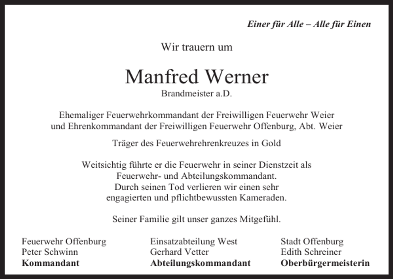<p>Einer für Alle – Alle für Einen</p><p>Wir trauern um</p><p>Manfred Werner<br />Brandmeister a.D.</p><p>Ehemaliger Feuerwehrkommandant der Freiwilligen Feuerwehr Weier<br />und Ehrenkommandant der Freiwilligen Feuerwehr Offenburg, Abt. Weier<br />Träger des Feuerwehrehrenkreuzes in Gold<br />Weitsichtig führte er die Feuerwehr in seiner Dienstzeit als<br />Feuerwehr- und Abteilungskommandant.<br />Durch seinen Tod verlieren wir einen sehr<br />engagierten und pflichtbewussten Kameraden.<br />Seiner Familie gilt unser ganzes Mitgefühl.<br />Feuerwehr Offenburg<br />Peter Schwinn<br />Kommandant</p><p>Einsatzabteilung West<br />Gerhard Vetter<br />Abteilungskommandant</p><p>Stadt Offenburg<br />Edith Schreiner<br />Oberbürgermeisterin</p>