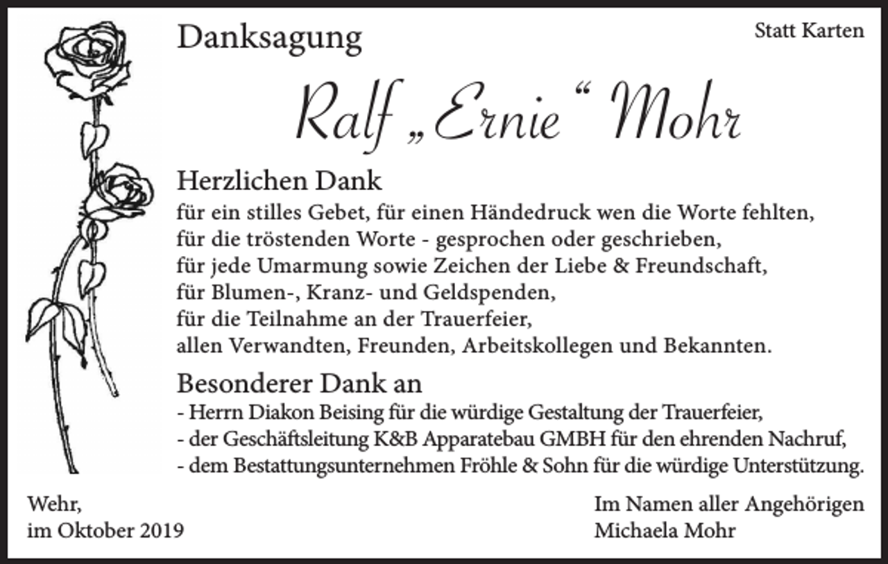 <p>Danksagung</p><p>Statt Karten</p><p>Ralf „Ernie“ Mohr<br />Herzlichen Dank</p><p>für ein stilles Gebet, für einen Händedruck wen die Worte fehlten,<br />für die tröstenden Worte - gesprochen oder geschrieben,<br />für jede Umarmung sowie Zeichen der Liebe &amp; Freundschaft,<br />für Blumen-, Kranz- und Geldspenden,<br />für die Teilnahme an der Trauerfeier,<br />allen Verwandten, Freunden, Arbeitskollegen und Bekannten.</p><p>Besonderer Dank an</p><p>- Herrn Diakon Beising für die würdige Gestaltung der Trauerfeier,<br />- der Geschäftsleitung K&amp;B Apparatebau GMBH für den ehrenden Nachruf,<br />- dem Bestattungsunternehmen Fröhle &amp; Sohn für die würdige Unterstützung.<br />Wehr,<br />im Oktober 2019</p><p>Im Namen aller Angehörigen<br />Michaela Mohr</p>
