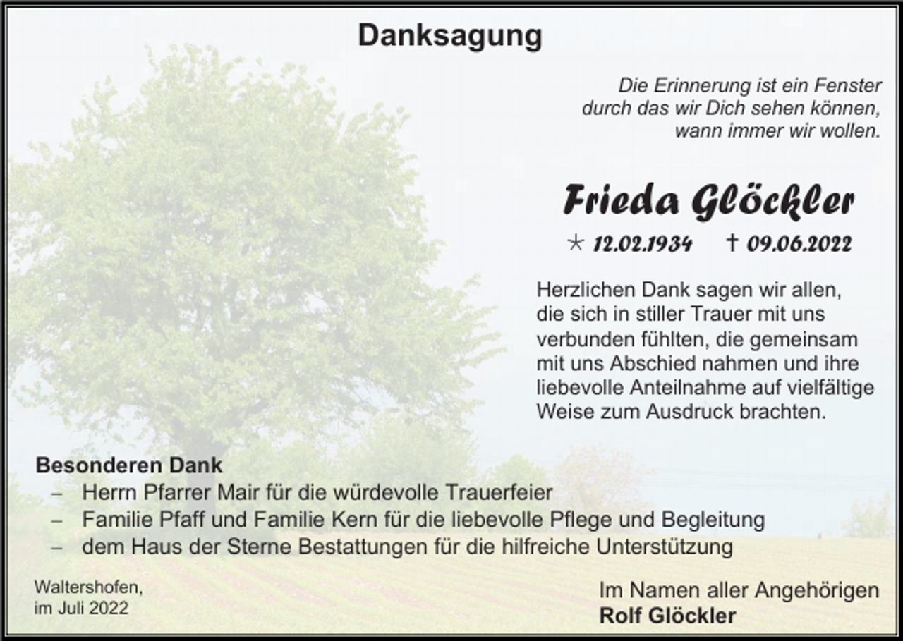 <p>Danksagung<br />Die Erinnerung ist ein Fenster<br />durch das wir Dich sehen können,<br />wann immer wir wollen.</p><p>Frieda Glöckler<br /> 12.02.1934</p><p> 09.06.2022</p><p>Herzlichen Dank sagen wir allen,<br />die sich in stiller Trauer mit uns<br />verbunden fühlten, die gemeinsam<br />mit uns Abschied nahmen und ihre<br />liebevolle Anteilnahme auf vielfältige<br />Weise zum Ausdruck brachten.</p><p>Besonderen Dank<br />− Herrn Pfarrer Mair für die würdevolle Trauerfeier<br />− Familie Pfaff und Familie Kern für die liebevolle Pflege und Begleitung<br />− dem Haus der Sterne Bestattungen für die hilfreiche Unterstützung<br />Waltershofen,<br />im Juli 2022</p><p>Im Namen aller Angehörigen<br />Rolf Glöckler</p>