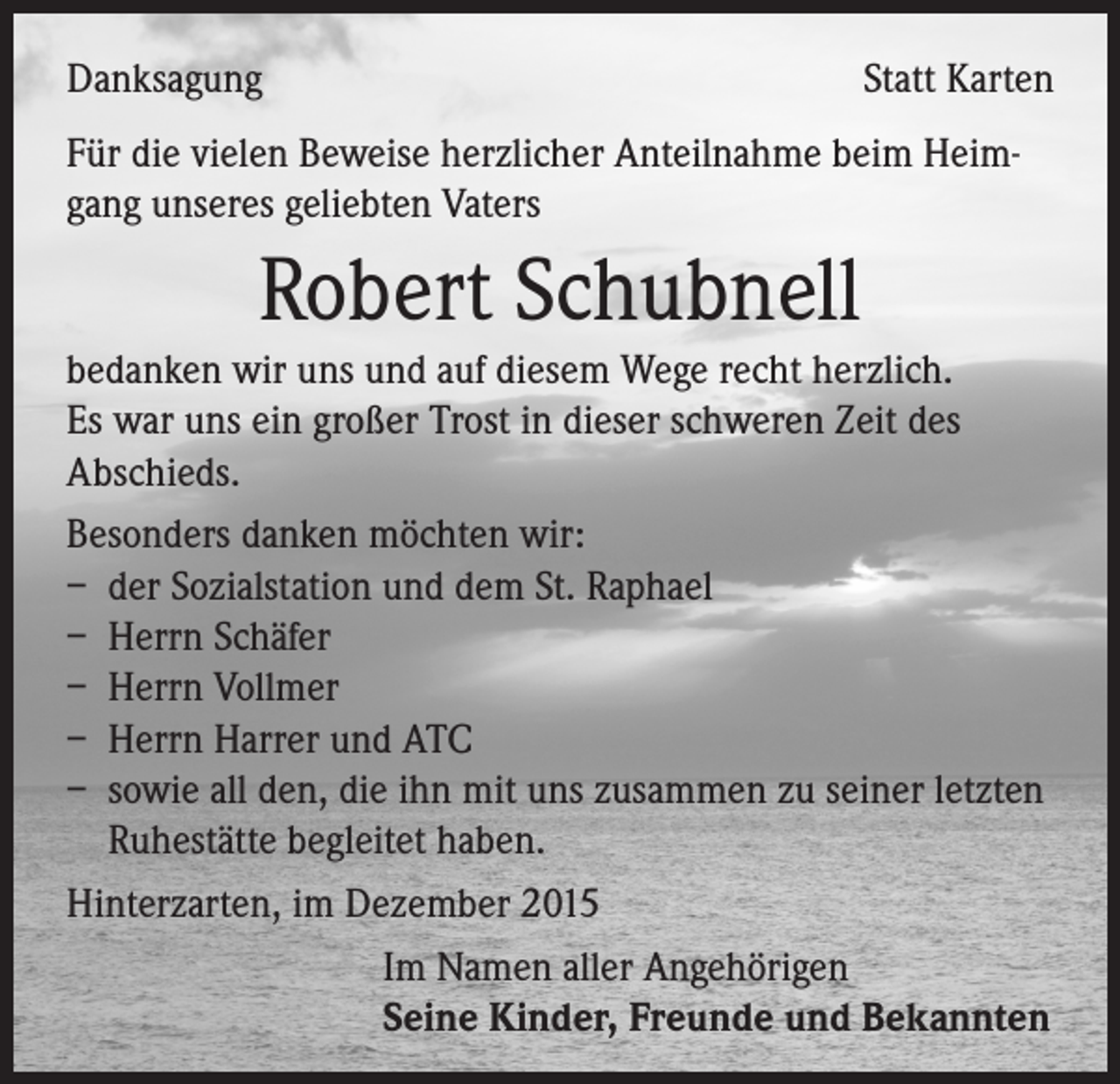 <p>Danksagung</p><p>Statt Karten</p><p>Für die vielen Beweise herzlicher Anteilnahme beim Heimgang unseres geliebten Vaters</p><p>Robert Schubnell<br />bedanken wir uns und auf diesem Wege recht herzlich.<br />Es war uns ein großer Trost in dieser schweren Zeit des<br />Abschieds.<br />Besonders danken möchten wir:<br />– der Sozialstation und dem St. Raphael<br />– Herrn Schäfer<br />– Herrn Vollmer<br />– Herrn Harrer und ATC<br />– sowie all den, die ihn mit uns zusammen zu seiner letzten<br />Ruhestätte begleitet haben.<br />Hinterzarten, im Dezember 2015<br />Im Namen aller Angehörigen</p><p>Seine Kinder, Freunde und Bekannten</p>