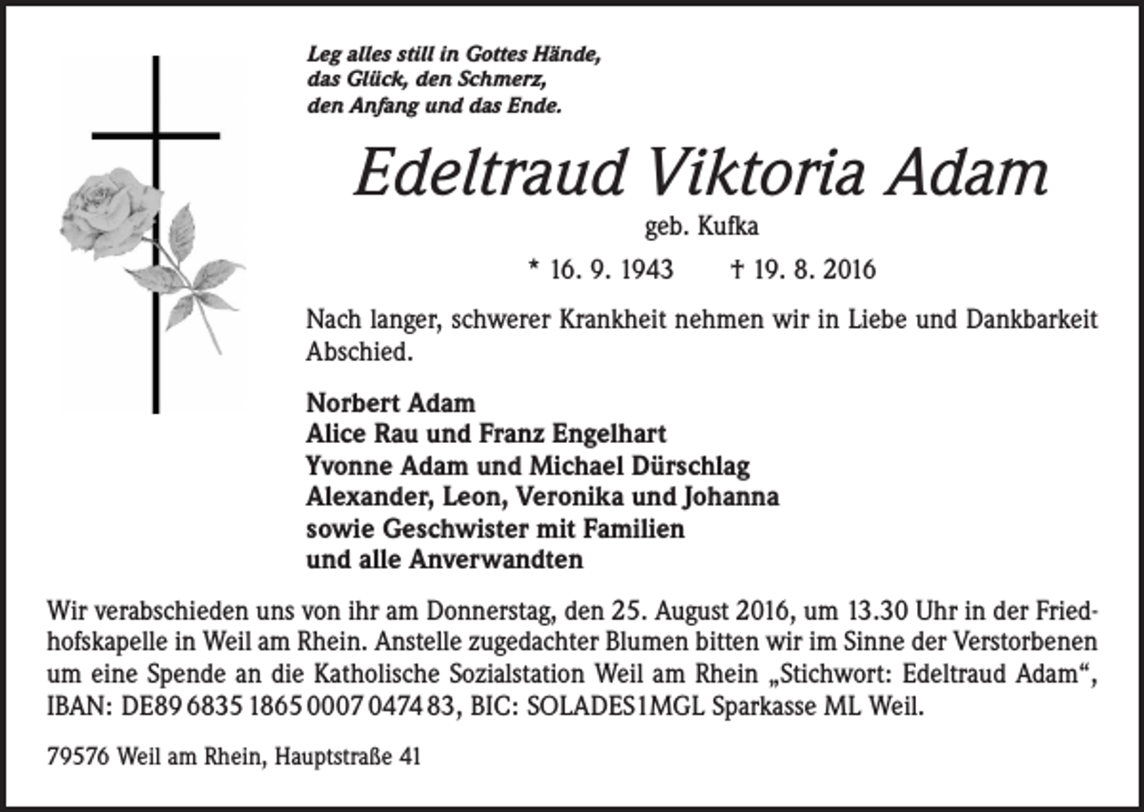 <p>Leg alles still in Gottes Hände,<br />das Glück, den Schmerz,<br />den Anfang und das Ende.</p><p>Edeltraud Viktoria Adam<br />geb. Kufka<br />* 16. 9. 1943 † 19. 8. 2016</p><p>Nach langer, schwerer Krankheit nehmen wir in Liebe und Dank­barkeit<br />Abschied.<br />Norbert Adam<br />Alice Rau und Franz Engelhart<br />Yvonne Adam und Michael Dürschlag<br />Alexander, Leon, Veronika und Johanna<br />sowie Geschwister mit Familien<br />und alle Anverwandten<br />Wir verabschieden uns von ihr am Donnerstag, den 25. August 2016, um 13.30 Uhr in der Friedhofskapelle in Weil am Rhein. Anstelle zugedachter Blumen bitten wir im Sinne der Verstorbenen<br />um eine Spende an die Katholische Sozialstation Weil am Rhein „Stichwort: Edeltraud Adam“,<br />IBAN: DE89 6835 1865 0007 0474 83, BIC: SOLADES1MGL Sparkasse ML Weil.<br />79576 Weil am Rhein, Hauptstraße 41</p>