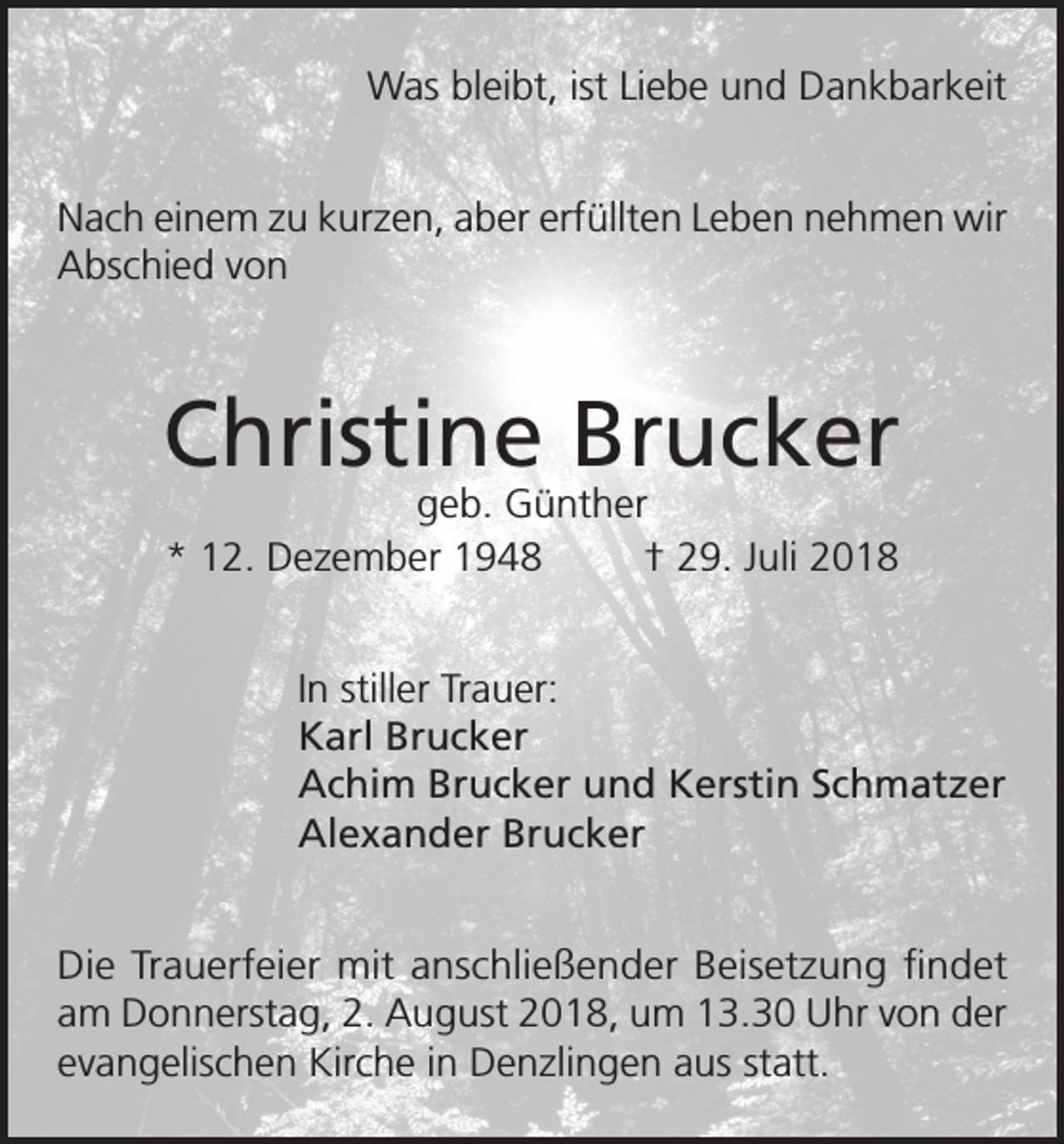 <p>Was bleibt, ist Liebe und Dankbarkeit<br />Nach einem zu kurzen, aber erfüllten Leben nehmen wir<br />Abschied von</p><p>Christine Brucker<br />geb. Günther<br />* 12. Dezember 1948<br />† 29. Juli 2018</p><p>In stiller Trauer:<br />Karl Brucker<br />Achim Brucker und Kerstin Schmatzer<br />Alexander Brucker<br />Die Trauerfeier mit anschließender Beisetzung findet<br />am Donnerstag, 2. August 2018, um 13.30 Uhr von der<br />evangelischen Kirche in Denzlingen aus statt.</p>