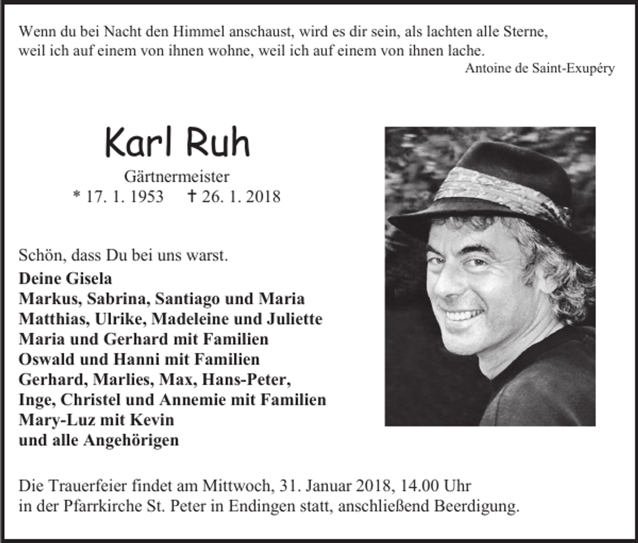 <p>Wenn du bei Nacht den Himmel anschaust, wird es dir sein, als lachten alle Sterne,<br />weil ich auf einem von ihnen wohne, weil ich auf einem von ihnen lache.</p><p>Antoine de Saint-Exupéry</p><p>Karl Ruh</p><p>Gärtnermeister<br />* 17. 1. 1953  26. 1. 2018<br />Schön, dass Du bei uns warst.<br />Deine Gisela<br />Markus, Sabrina, Santiago und Maria<br />Matthias, Ulrike, Madeleine und Juliette<br />Maria und Gerhard mit Familien<br />Oswald und Hanni mit Familien<br />Gerhard, Marlies, Max, Hans-Peter,<br />Inge, Christel und Annemie mit Familien<br />Mary-Luz mit Kevin<br />und alle Angehörigen<br />Die Trauerfeier findet am Mittwoch, 31. Januar 2018, 14.00 Uhr<br />in der Pfarrkirche St. Peter in Endingen statt, anschließend Beerdigung.</p>