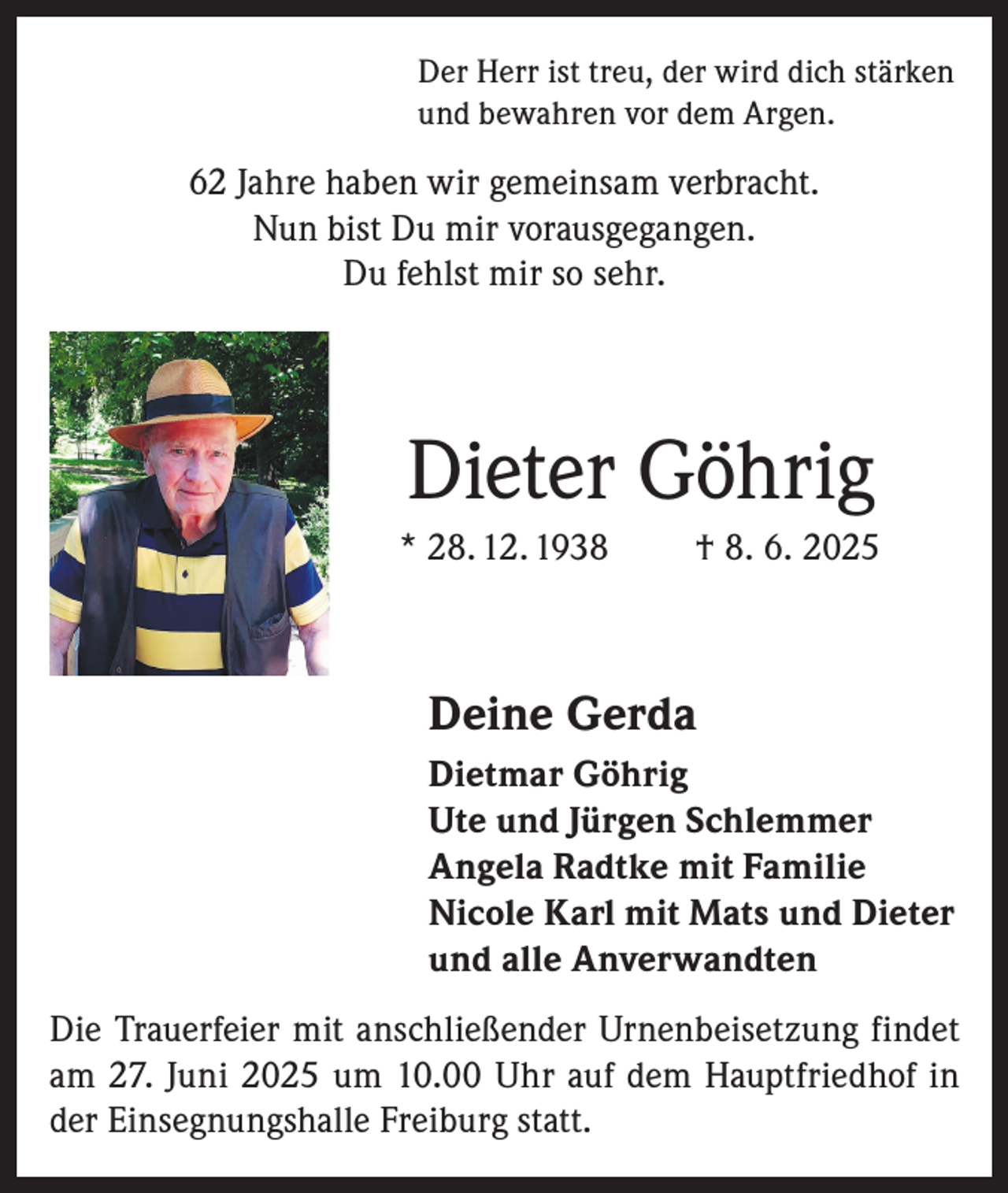 <p>Der Herr ist treu, der wird dich stärken<br />und bewahren vor dem Argen.</p><p>62 Jahre haben wir gemeinsam verbracht.<br />Nun bist Du mir vorausgegangen.<br />Du fehlst mir so sehr.</p><p>Dieter Göhrig<br />* 28. 12. 1938</p><p>† 8. 6. 2025</p><p>Deine Gerda<br />Dietmar Göhrig<br />Ute und Jürgen Schlemmer<br />Angela Radtke mit Familie<br />Nicole Karl mit Mats und Dieter<br />und alle Anverwandten<br />Die Trauerfeier mit anschließender Urnenbeisetzung findet<br />am 27. Juni 2025 um 10.00 Uhr auf dem Hauptfriedhof in<br />der Einsegnungshalle Freiburg statt.</p>