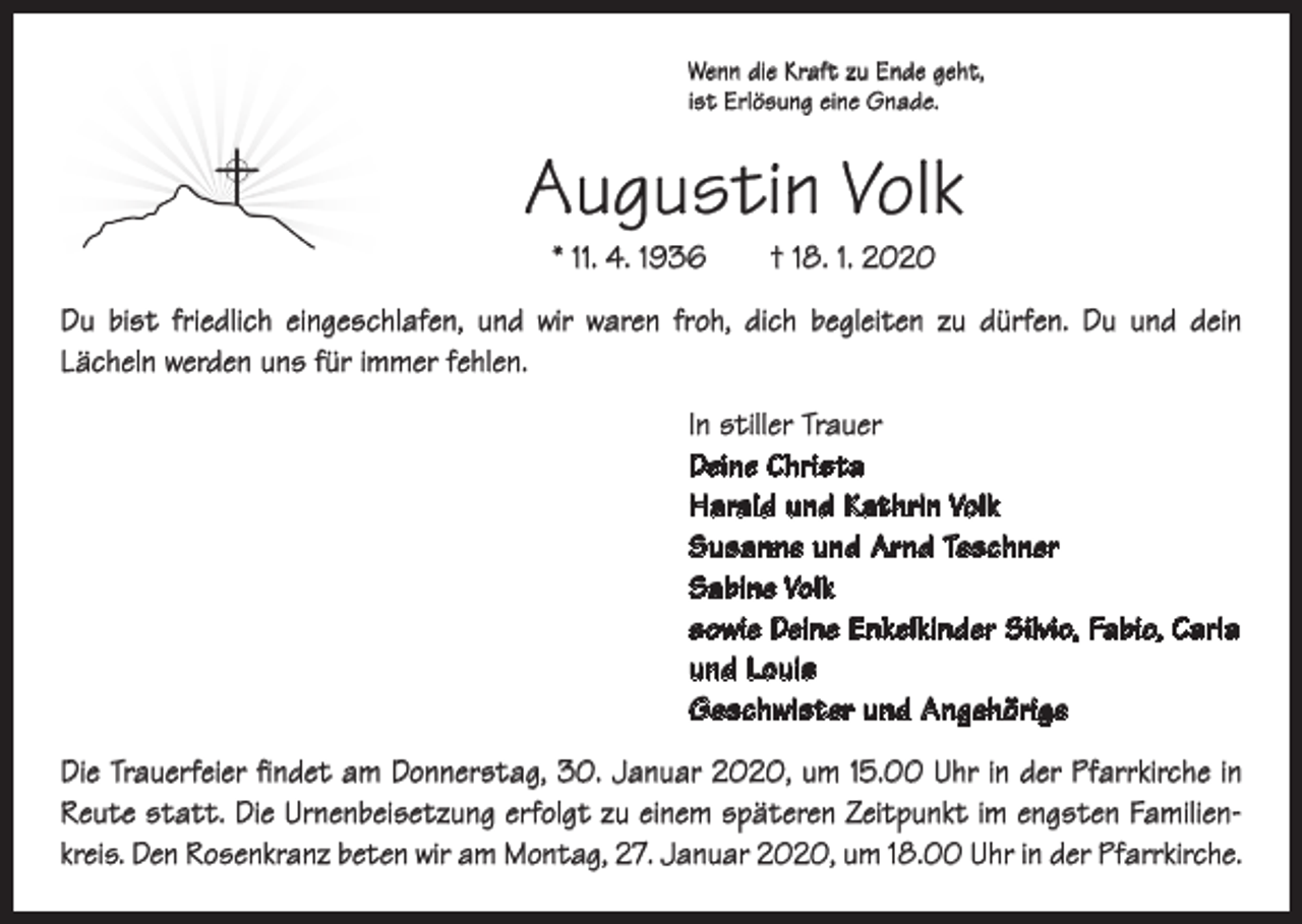 <p>Wenn die Kraft zu Ende geht,<br />ist Erlösung eine Gnade.</p><p>Augustin Volk<br />* 11. 4. 1936 † 18. 1. 2020</p><p>Du bist friedlich eingeschlafen, und wir waren froh, dich begleiten zu dürfen. Du und dein<br />Lächeln werden uns für immer fehlen.<br />In stiller Trauer<br />Deine Christa<br />Harald und Kathrin Volk<br />Susanne und Arnd Teschner<br />Sabine Volk<br />sowie Deine Enkelkinder Silvio, Fabio, Carla<br />und Louis<br />Geschwister und Angehörige<br />Die Trauerfeier findet am Donnerstag, 30. Januar 2020, um 15.00 Uhr in der P<br />­ farrkirche in<br />Reute statt. Die Urnenbeisetzung erfolgt zu einem späteren Zeitpunkt im engsten Familienkreis. Den Rosenkranz beten wir am Montag, 27. Januar 2020, um 18.00 Uhr in der Pfarrkirche.</p>