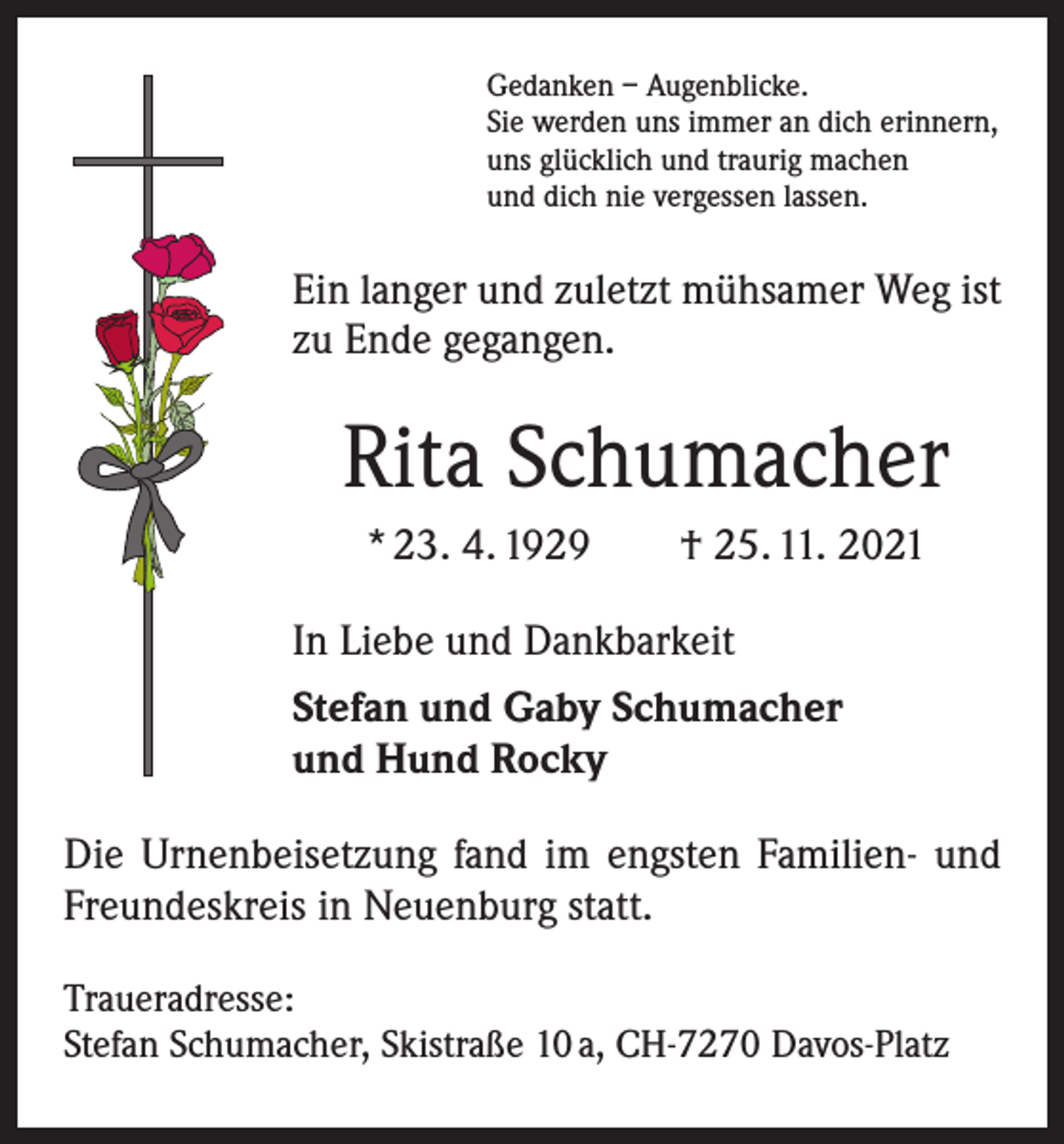 <p>Gedanken – Augenblicke.<br />Sie werden uns immer an dich erinnern,<br />uns glücklich und traurig machen<br />und dich nie vergessen lassen.</p><p>Ein langer und zuletzt mühsamer Weg ist<br />zu Ende gegangen.</p><p>Rita Schumacher<br />* 23. 4. 1929 † 25. 11. 2021<br />In Liebe und Dankbarkeit<br />Stefan und Gaby Schumacher<br />und Hund Rocky<br />Die Urnenbeisetzung fand im engsten Familien- und<br />Freundeskreis in Neuenburg statt.<br />Traueradresse:<br />Stefan Schumacher, Skistraße 10 a, CH-7270 Davos-Platz</p>