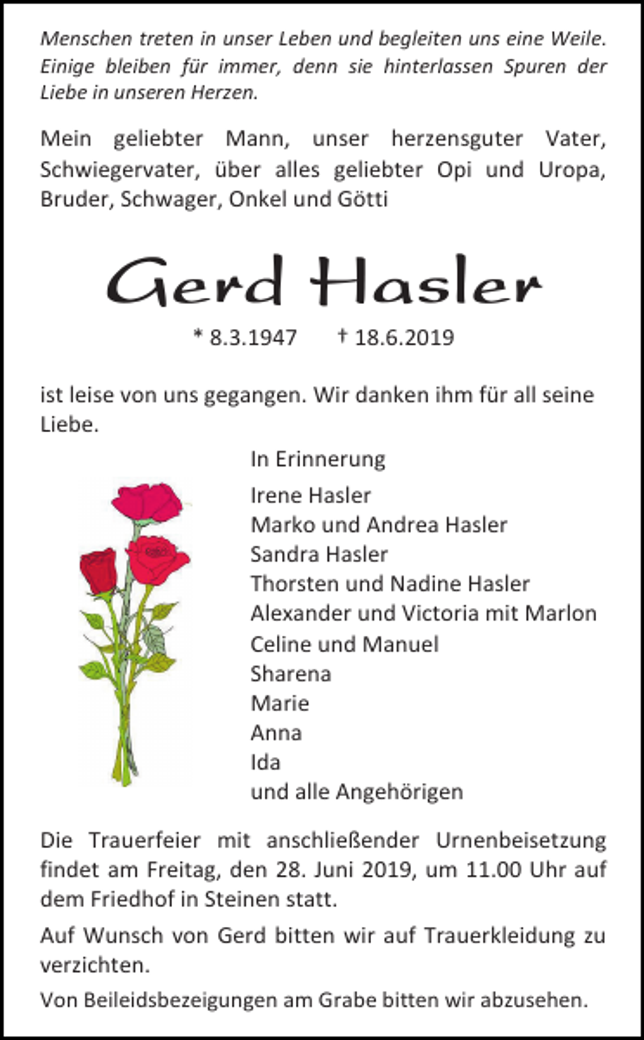 <p>Menschen treten in unser Leben und begleiten uns eine Weile.<br />Einige bleiben für immer, denn sie hinterlassen Spuren der<br />Liebe in unseren Herzen.</p><p>Mein geliebter Mann, unser herzensguter Vater,<br />Schwiegervater, über alles geliebter Opi und Uropa,<br />Bruder, Schwager, Onkel und Götti</p><p>Gerd Hasler<br />* 8.3.1947</p><p>† 18.6.2019</p><p>ist leise von uns gegangen. Wir danken ihm für all seine<br />Liebe.<br />In Erinnerung<br />Irene Hasler<br />Marko und Andrea Hasler<br />Sandra Hasler<br />Thorsten und Nadine Hasler<br />Alexander und Victoria mit Marlon<br />Celine und Manuel<br />Sharena<br />Marie<br />Anna<br />Ida<br />und alle Angehörigen<br />Die Trauerfeier mit anschließender Urnenbeisetzung<br />findet am Freitag, den 28. Juni 2019, um 11.00 Uhr auf<br />dem Friedhof in Steinen statt.<br />Auf Wunsch von Gerd bitten wir auf Trauerkleidung zu<br />verzichten.<br />Von Beileidsbezeigungen am Grabe bitten wir abzusehen.</p>