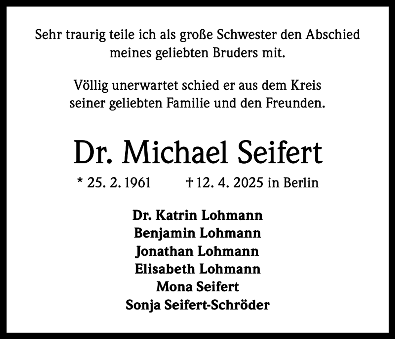 <p>Sehr traurig teile ich als große Schwester den Abschied<br />meines geliebten Bruders mit.<br />Völlig unerwartet schied er aus dem Kreis<br />seiner geliebten Familie und den Freunden.</p><p>Dr. Michael Seifert<br />* 25. 2. 1961</p><p>† 12. 4. 2025 in Berlin</p><p>Dr. Katrin Lohmann<br />Benjamin Lohmann<br />Jonathan Lohmann<br />Elisabeth Lohmann<br />Mona Seifert<br />Sonja Seifert-Schröder</p>