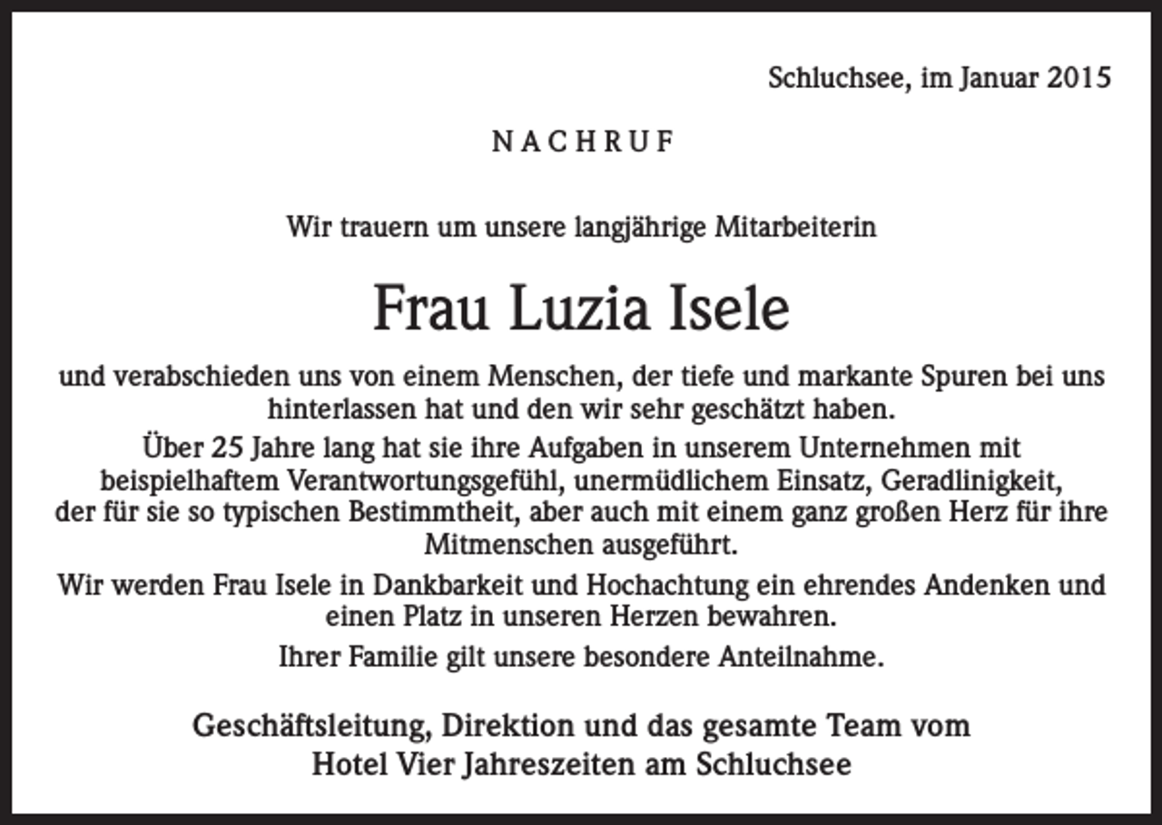 <p>Schluchsee, im Januar 2015<br />NACHRUF<br />Wir trauern um unsere langjährige Mitarbeiterin</p><p>Frau Luzia Isele<br />und verabschieden uns von einem Menschen, der tiefe und markante Spuren bei uns<br />hinterlassen hat und den wir sehr geschätzt haben.<br />Über 25 Jahre lang hat sie ihre Aufgaben in unserem Unternehmen mit<br />beispielhaftem Verantwortungsgefühl, unermüdlichem Einsatz, Geradlinigkeit,<br />der für sie so typischen Bestimmtheit, aber auch mit einem ganz großen Herz für ihre<br />Mitmenschen ausgeführt.<br />Wir werden Frau Isele in Dankbarkeit und Hochachtung ein ehrendes Andenken und<br />einen Platz in unseren Herzen bewahren.<br />Ihrer Familie gilt unsere besondere Anteilnahme.</p><p>Geschäftsleitung, Direktion und das gesamte Team vom<br />Hotel Vier Jahreszeiten am Schluchsee</p>