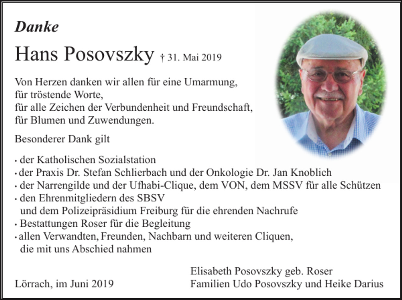 <p>Danke</p><p>Hans Posovszky † 31. Mai 2019<br />Von Herzen danken wir allen für eine Umarmung,<br />für tröstende Worte,<br />für alle Zeichen der Verbundenheit und Freundschaft,<br />für Blumen und Zuwendungen.<br />Besonderer Dank gilt<br />der Katholischen Sozialstation<br />Praxis Dr. Stefan Schlierbach und der Onkologie Dr. Jan Knoblich<br />• der Narrengilde und der Ufhabi-Clique, dem VON, dem MSSV für alle Schützen<br />• den Ehrenmitgliedern des SBSV<br />und dem Polizeipräsidium Freiburg für die ehrenden Nachrufe<br />• Bestattungen Roser für die Begleitung<br />• allen Verwandten, Freunden, Nachbarn und weiteren Cliquen,<br />die mit uns Abschied nahmen<br />•</p><p>• der</p><p>Lörrach, im Juni 2019</p><p>Elisabeth Posovszky geb. Roser<br />Familien Udo Posovszky und Heike Darius</p>