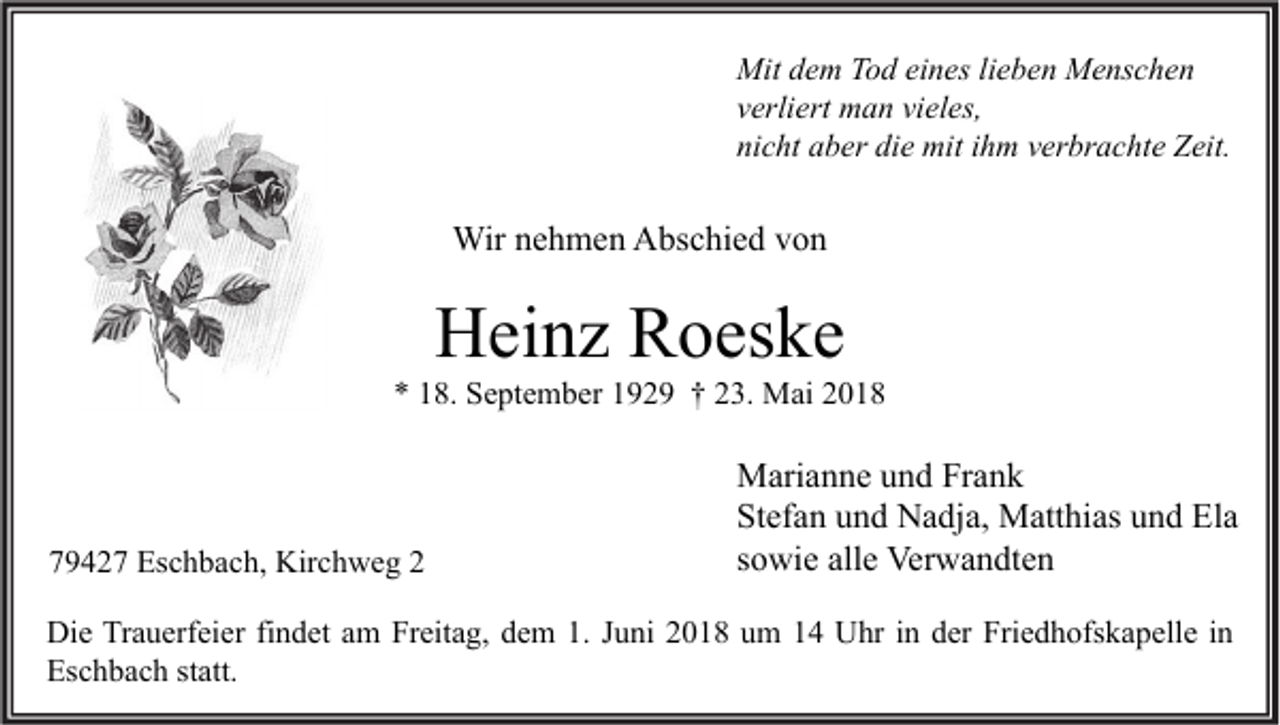 <p>Mit d dem<br />Mit<br />e m TTod<br />o d eieines<br />n es lilieben<br />e b e n MMenschen<br />e ns c h e n<br />vverliert<br />erli ert man<br />m a n vi<br />vieles,<br />el es,<br />nicht<br />ni<br />c ht aaber<br />b er di<br />die<br />e mit<br />mit iihm<br />h m vverbrachte<br />er br a c ht e Zeit.<br />Z eit.</p><p>Wirn enehmen<br />Wir<br />h m e n AAbschied<br />bs c hi e d v von<br />on</p><p>HHeinz<br />ei n z RRoeske<br />o es k e</p><p>** 118.<br />8. September<br />S e pt e m b er 1192 2 9 †† 223.<br />3. Mai<br />M ai 22</p><p>779427<br />9 4 2 7 Eschbach,<br />Es c h b a c h, Kirchweg<br />Kir c h w e g 22</p><p>M ari a n n e u und<br />Marianne<br />n d FrFrank<br />ank<br />Stefan<br />St<br />ef a n uund<br />n d Nadja,<br />N a dj a, Matthias<br />M att hi as uund<br />n d Ela<br />El a<br />ssowie<br />o wi e alle<br />all e Verwandten<br />Ver w a n dt e n</p><p>Di e TrTrauerfeier<br />Die<br />a u erf ei er fifindet<br />n d et aam<br />m FrFreitag,<br />eit a g, ddem<br />e m 1.1.J Juni<br />u ni 22018<br />0 1 8 uum<br />m 11 UUhr<br />hr i in<br />n dder<br />er Fri<br />Friedhofskapelle<br />e d h ofs k a p ell e i nin<br />Eschbach<br />Es<br />c h b a c h ststatt.<br />att.</p>