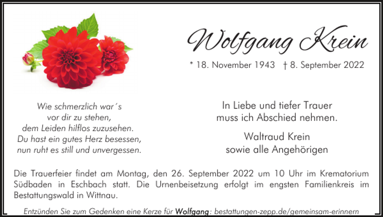 <p>Wolfgang Krein<br />* 18. November 1943 † 8. September 2022</p><p>Wie schmerzlich war´s<br />vor dir zu stehen,<br />dem Leiden hilflos zuzusehen.<br />Du hast ein gutes Herz besessen,<br />nun ruht es still und unvergessen.</p><p>In Liebe und tiefer Trauer<br />muss ich Abschied nehmen.<br />Waltraud Krein<br />sowie alle Angehörigen</p><p>Die Trauerfeier findet am Montag, den 26. September 2022 um 10 Uhr im Krematorium<br />Südbaden in Eschbach statt. Die Urnenbeisetzung erfolgt im engsten Familienkreis im<br />Bestattungswald in Wittnau.<br />Entzünden Sie zum Gedenken eine Kerze für</p><p>: bestattungen-zepp.de/gemeinsam-erinnern</p>