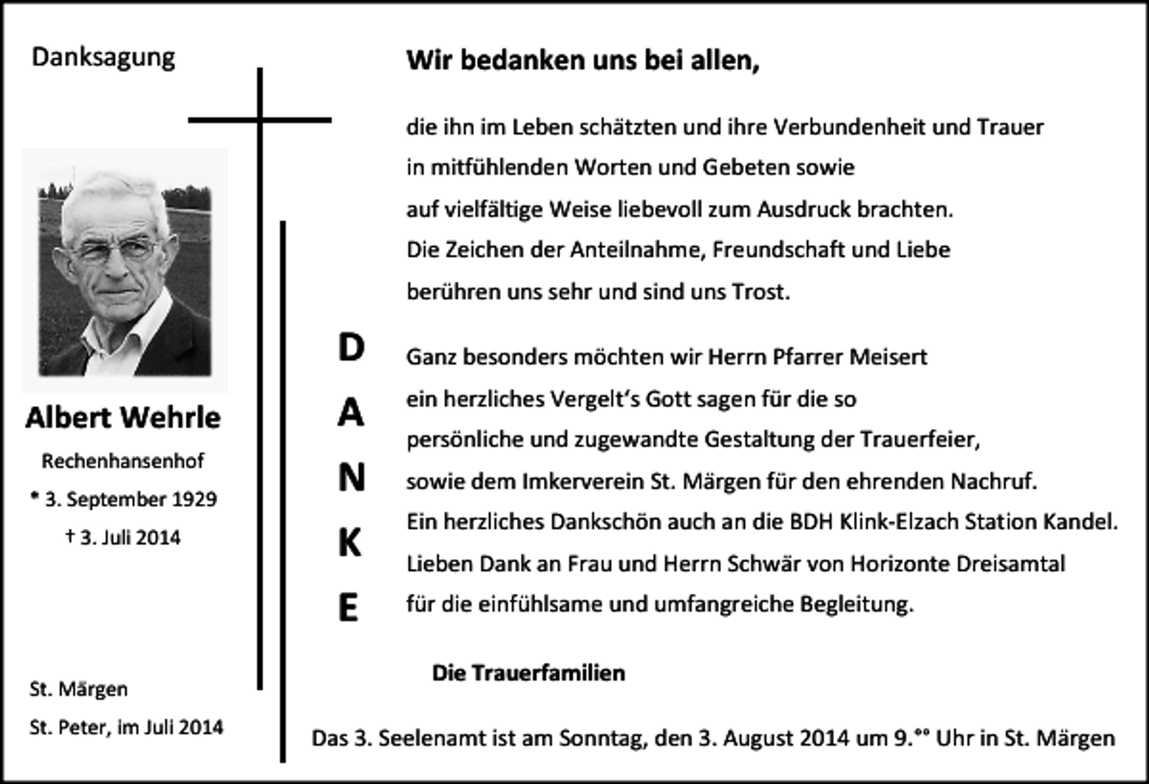 <p>Danksagung</p><p>Wir bedanken uns bei allen,<br />die ihn im Leben schätzten und ihre Verbundenheit und Trauer<br />in mitfühlenden Worten und Gebeten sowie<br />auf vielfältige Weise liebevoll zum Ausdruck brachten.<br />Die Zeichen der Anteilnahme, Freundschaft und Liebe<br />berühren uns sehr und sind uns Trost.</p><p>Albert Wehrle<br />Rechenhansenhof<br />* 3. September 1929<br />† 3. Juli 2014</p><p>St. Märgen<br />St. Peter, im Juli 2014</p><p>D<br />A<br />N<br />K<br />E</p><p>Ganz besonders möchten wir Herrn Pfarrer Meisert<br />ein herzliches Vergelt‘s Gott sagen für die so<br />persönliche und zugewandte Gestaltung der Trauerfeier,<br />sowie dem Imkerverein St. Märgen für den ehrenden Nachruf.<br />Ein herzliches Dankschön auch an die BDH Klink-Elzach Station Kandel.<br />Lieben Dank an Frau und Herrn Schwär von Horizonte Dreisamtal<br />für die einfühlsame und umfangreiche Begleitung.</p><p>Die Trauerfamilien<br />Das 3. Seelenamt ist am Sonntag, den 3. August 2014 um 9.°° Uhr in St. Märgen</p>