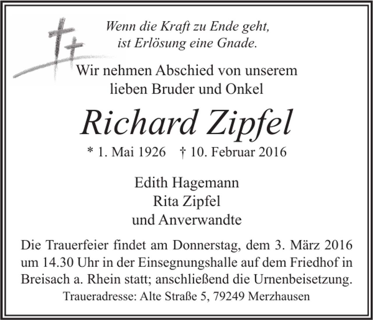 <p>Wenn die Kraft zu Ende geht,<br />ist Erlösung eine Gnade.</p><p>Wir nehmen Abschied von unserem<br />lieben Bruder und Onkel</p><p>Richard Zipfel<br />* 1. Mai 1926 † 10. Februar 2016</p><p>Edith Hagemann<br />Rita Zipfel<br />und Anverwandte<br />Die Trauerfeier findet am Donnerstag, dem 3. März 2016<br />um 14.30 Uhr in der Einsegnungshalle auf dem Friedhof in<br />Breisach a. Rhein statt; anschließend die Urnenbeisetzung.<br />Traueradresse: Alte Straße 5, 79249 Merzhausen</p>