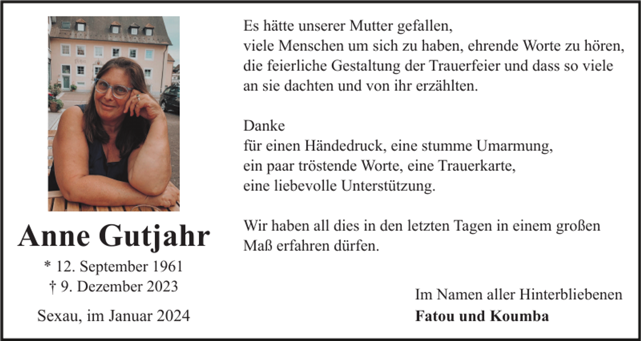 <p>Es hätte unserer Mutter gefallen,<br />viele Menschen um sich zu haben, ehrende Worte zu hören,<br />die feierliche Gestaltung der Trauerfeier und dass so viele<br />an sie dachten und von ihr erzählten.<br />Danke<br />für einen Händedruck, eine stumme Umarmung,<br />ein paar tröstende Worte, eine Trauerkarte,<br />eine liebevolle Unterstützung.</p><p>Anne Gutjahr<br />* 12. September 1961<br />† 9. Dezember 2023</p><p>Sexau, im Januar 2024</p><p>Wir haben all dies in den letzten Tagen in einem großen<br />Maß erfahren dürfen.<br />Im Namen aller Hinterbliebenen<br />Fatou und Koumba</p>