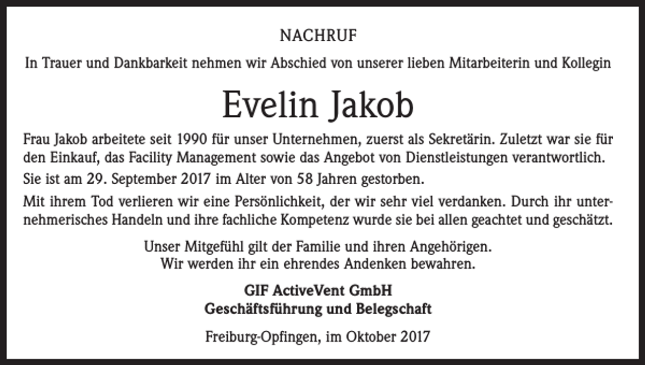 <p>NACHRUF<br />In Trauer und Dankbarkeit nehmen wir Abschied von unserer lieben Mitarbeiterin und Kollegin</p><p>Evelin Jakob<br />Frau Jakob arbeitete seit 1990 für unser Unternehmen, zuerst als Sekretärin. Zuletzt war sie für<br />den Einkauf, das Facility Management sowie das Angebot von Dienstleistungen verantwortlich.<br />Sie ist am 29. September 2017 im Alter von 58 Jahren gestorben.<br />Mit ihrem Tod verlieren wir eine Persönlichkeit, der wir sehr viel verdanken. Durch ihr unternehmerisches Handeln und ihre fachliche Kompetenz wurde sie bei allen geachtet und geschätzt.<br />Unser Mitgefühl gilt der Familie und ihren Angehörigen.<br />Wir werden ihr ein ehrendes Andenken bewahren.<br />GIF ActiveVent GmbH<br />Geschäftsführung und Belegschaft<br />Freiburg-Opfingen, im Oktober 2017</p>