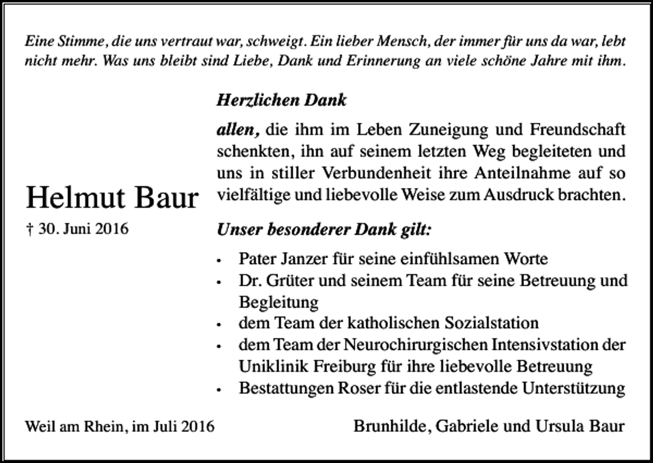 <p>Eine Stimme, die uns vertraut war, schweigt. Ein lieber Mensch, der immer für uns da war, lebt<br />nicht mehr. Was uns bleibt sind Liebe, Dank und Erinnerung an viele schöne Jahre mit ihm.</p><p>Herzlichen Dank</p><p>Helmut Baur<br />† 30. Juni 2016</p><p>allen, die ihm im Leben Zuneigung und Freundschaft<br />schenkten, ihn auf seinem letzten Weg begleiteten und<br />uns in stiller Verbundenheit ihre Anteilnahme auf so<br />vielfältige und liebevolle Weise zum Ausdruck brachten.<br />Unser besonderer Dank gilt:<br />•<br />•</p><p>•<br />•</p><p>•</p><p>Weil am Rhein, im Juli 2016</p><p>Pater Janzer für seine einfühlsamen Worte<br />Dr. Grüter und seinem Team für seine Betreuung und<br />Begleitung<br />dem Team der katholischen Sozialstation<br />dem Team der Neurochirurgischen Intensivstation der<br />Uniklinik Freiburg für ihre liebevolle Betreuung<br />Bestattungen Roser für die entlastende Unterstützung<br />Brunhilde, Gabriele und Ursula Baur</p>