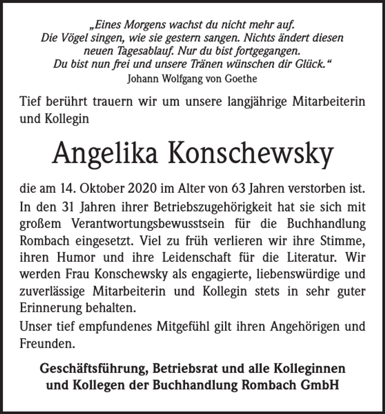 <p>„Eines Morgens wachst du nicht mehr auf.<br />Die Vögel singen, wie sie gestern sangen. Nichts ändert diesen<br />neuen Tagesablauf. Nur du bist fortgegangen.<br />Du bist nun frei und unsere Tränen wünschen dir Glück.“<br />Johann Wolfgang von Goethe</p><p>Tief berührt trauern wir um unsere langjährige Mitarbeiterin<br />und Kollegin</p><p>Angelika Konschewsky<br />die am 14. Oktober 2020 im Alter von 63 Jahren verstorben ist.<br />In den 31 Jahren ihrer Betriebszugehörigkeit hat sie sich mit<br />großem Verantwortungsbewusstsein für die Buchhandlung<br />­Rombach eingesetzt. Viel zu früh verlieren wir ihre Stimme,<br />ihren Humor und ihre Leidenschaft für die Literatur. Wir<br />werden Frau Konschewsky als engagierte, liebenswürdige und<br />zuverlässige Mitarbeiterin und Kollegin stets in sehr guter<br />­Erinnerung behalten.<br />Unser tief empfundenes Mitgefühl gilt ihren Angehörigen und<br />Freunden.<br />Geschäftsführung, Betriebsrat und alle Kolleginnen<br />und Kollegen der Buchhandlung Rombach GmbH</p>