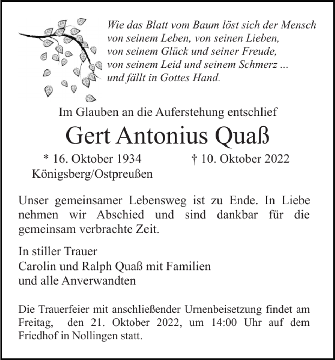 <p>Wie das Blatt vom Baum löst sich der Mensch<br />von seinem Leben, von seinen Lieben,<br />von seinem Glück und seiner Freude,<br />von seinem Leid und seinem Schmerz ...<br />und fällt in Gottes Hand.</p><p>Im Glauben an die Auferstehung entschlief</p><p>Gert Antonius Quaß<br />* 16. Oktober 1934<br />Königsberg/Ostpreußen</p><p>† 10. Oktober 2022</p><p>Unser gemeinsamer Lebensweg ist zu Ende. In Liebe<br />nehmen wir Abschied und sind dankbar für die<br />gemeinsam verbrachte Zeit.<br />In stiller Trauer<br />Carolin und Ralph Quaß mit Familien<br />und alle Anverwandten<br />Die Trauerfeier mit anschließender Urnenbeisetzung findet am<br />Freitag, den 21. Oktober 2022, um 14:00 Uhr auf dem<br />Friedhof in Nollingen statt.</p>