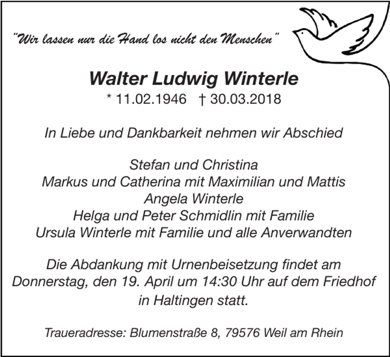 <p>Walter Ludwig Winterle<br />* 11.02.1946 † 30.03.2018</p><p>In Liebe und Dankbarkeit nehmen wir Abschied<br />Stefan und Christina<br />Markus und Catherina mit Maximilian und Mattis<br />Angela Winterle<br />Helga und Peter Schmidlin mit Familie<br />Ursula Winterle mit Familie und alle Anverwandten<br />Die Abdankung mit Urnenbeisetzung findet am<br />Donnerstag, den 19. April um 14:30 Uhr auf dem Friedhof<br />in Haltingen statt.<br />Traueradresse: Blumenstraße 8, 79576 Weil am Rhein</p>