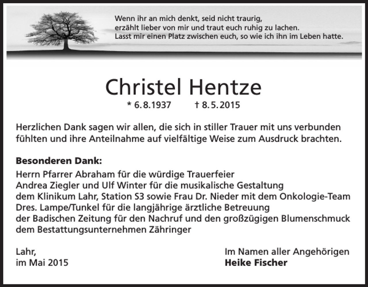 <p>Wenn ihr an mich denkt, seid nicht traurig,<br />erzählt lieber von mir und traut euch ruhig zu lachen.<br />Lasst mir einen Platz zwischen euch, so wie ich ihn im Leben hatte.</p><p>Christel Hentze<br />* 6. 8.1937</p><p>† 8. 5. 2015</p><p>Herzlichen Dank sagen wir allen, die sich in stiller Trauer mit uns verbunden<br />fühlten und ihre Anteilnahme auf vielfältige Weise zum Ausdruck brachten.<br />Besonderen Dank:<br />Herrn Pfarrer Abraham für die würdige Trauerfeier<br />Andrea Ziegler und Ulf Winter für die musikalische Gestaltung<br />dem Klinikum Lahr, Station S3 sowie Frau Dr. Nieder mit dem Onkologie-Team<br />Dres. Lampe/Tunkel für die langjährige ärztliche Betreuung<br />der Badischen Zeitung für den Nachruf und den großzügigen Blumenschmuck<br />dem Bestattungsunternehmen Zähringer<br />Lahr,<br />im Mai 2015</p><p>Im Namen aller Angehörigen<br />Heike Fischer</p>