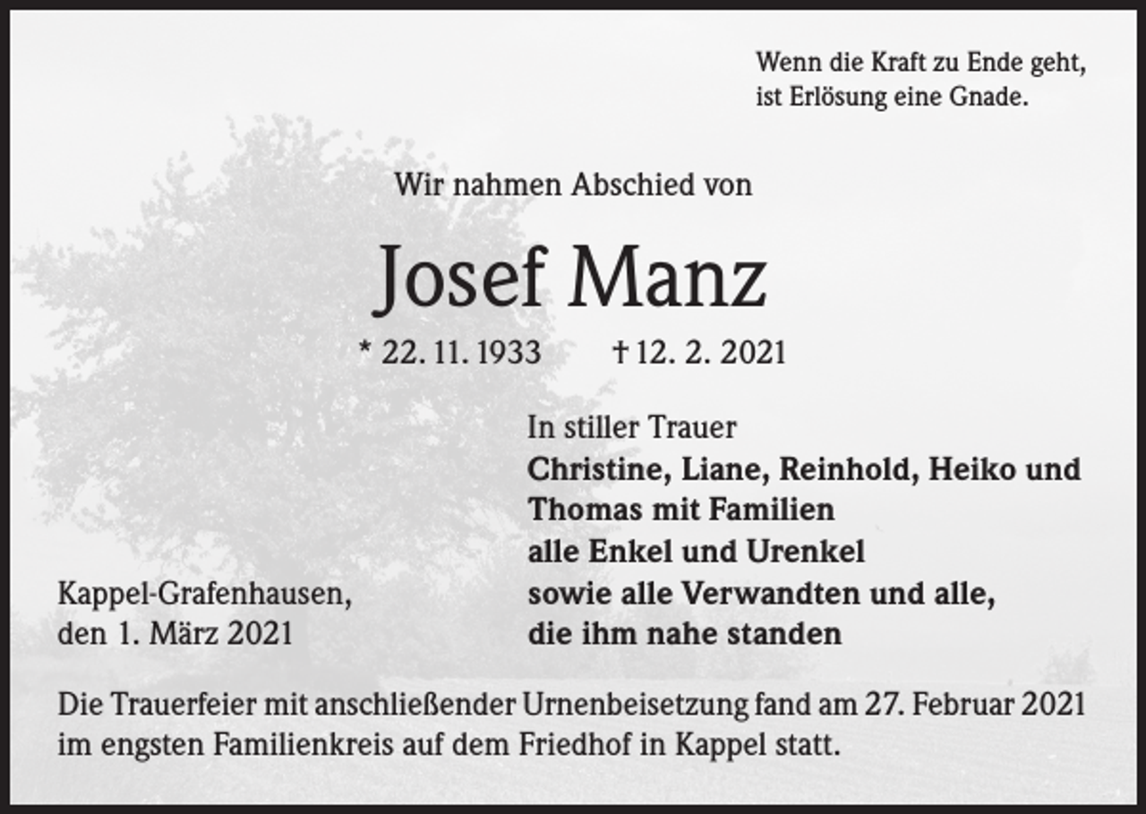 <p>Wenn die Kraft zu Ende geht,<br />ist Erlösung eine Gnade.</p><p>Wir nahmen Abschied von</p><p>Josef Manz<br />* 22. 11. 1933</p><p>Kappel-Grafenhausen,<br />den 1. März 2021</p><p>† 12. 2. 2021</p><p>In stiller Trauer<br />Christine, Liane, Reinhold, Heiko und<br />Thomas mit Familien<br />alle Enkel und Urenkel<br />sowie alle Verwandten und alle,<br />die ihm nahe standen</p><p>Die Trauerfeier mit anschließender Urnenbeisetzung fand am 27. Februar 2021<br />im engsten Familienkreis auf dem Friedhof in Kappel statt.</p>