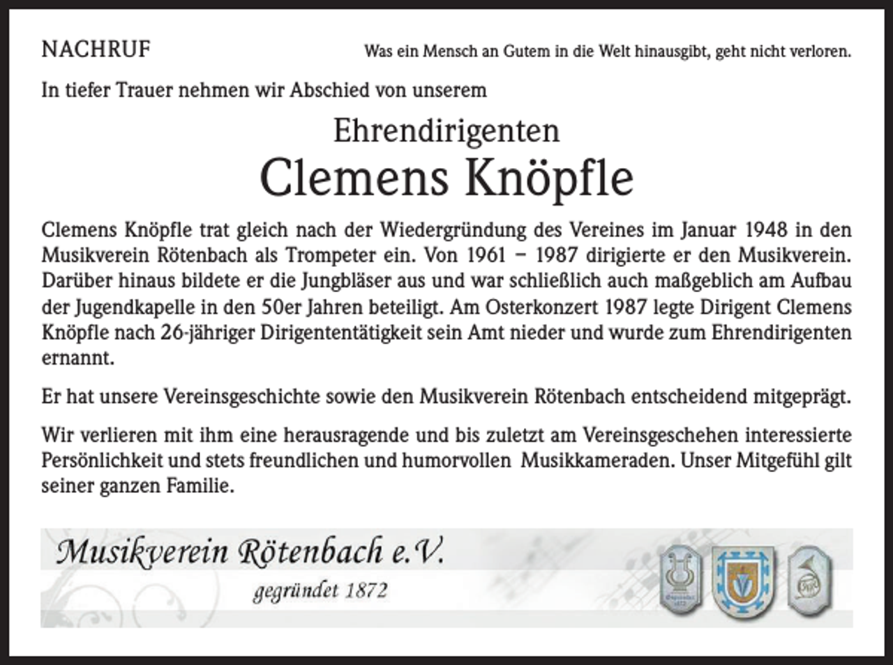 <p>NACHRUF</p><p>Was ein Mensch an Gutem in die Welt hinausgibt, geht nicht verloren.</p><p>In tiefer Trauer nehmen wir Abschied von unserem</p><p>Ehrendirigenten</p><p>Clemens Knöpfle<br />Clemens Knöpfle trat gleich nach der Wiedergründung des Vereines im Januar 1948 in den<br />Musikverein Rötenbach als Trompeter ein. Von 1961 – 1987 dirigierte er den Musikverein.<br />Darüber hinaus bildete er die Jungbläser aus und war schließlich auch maßgeblich am Aufbau<br />der Jugendkapelle in den 50er Jahren beteiligt. Am Osterkonzert 1987 legte Dirigent Clemens<br />Knöpfle nach 26-jähriger Dirigententätigkeit sein Amt nieder und wurde zum Ehrendirigenten<br />ernannt.<br />Er hat unsere Vereinsgeschichte sowie den Musikverein Rötenbach entscheidend mitgeprägt.<br />Wir verlieren mit ihm eine herausragende und bis zuletzt am Vereinsgeschehen interessierte<br />Persönlichkeit und stets freundlichen und humorvollen Musikkameraden. Unser Mitgefühl gilt<br />seiner ganzen Familie.</p>