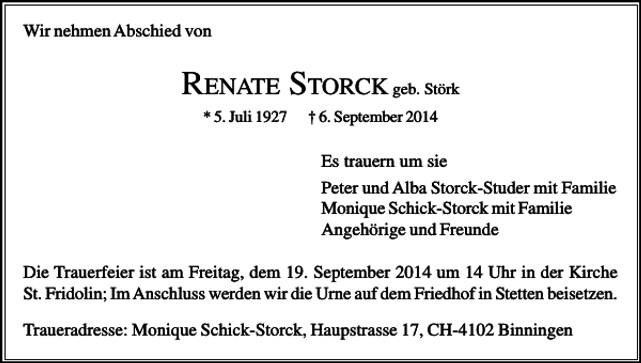 <p>Wir nehmen Abschied von</p><p>RENATE STORCK geb. Störk<br />* 5. Juli 1927</p><p>† 6. September 2014</p><p>Es trauern um sie<br />Peter und Alba Storck-Studer mit Familie<br />Monique Schick-Storck mit Familie<br />Angehörige und Freunde<br />Die Trauerfeier ist am Freitag, dem 19. September 2014 um 14 Uhr in der Kirche<br />St. Fridolin; Im Anschluss werden wir die Urne auf dem Friedhof in Stetten beisetzen.<br />Traueradresse: Monique Schick-Storck, Haupstrasse 17, CH-4102 Binningen</p>